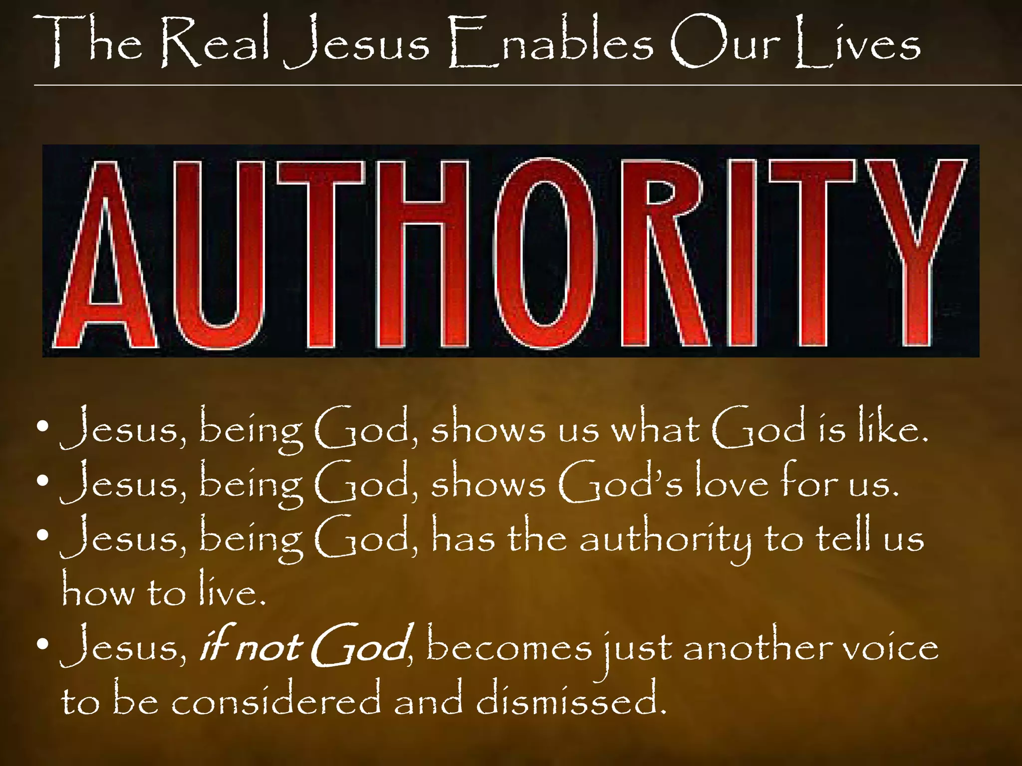 The Real Jesus Enables Our Lives




• Jesus, being God, shows us what God is like.
• Jesus, being God, shows God‟s love for us.
• Jesus, being God, has the authority to tell us
  how to live.
• Jesus, if not God, becomes just another voice
  to be considered and dismissed.
 