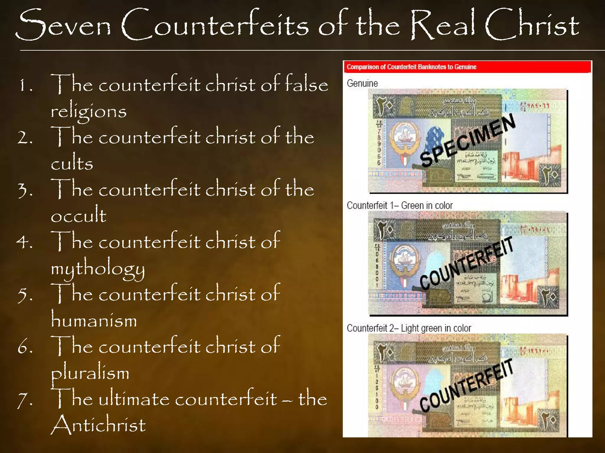 Seven Counterfeits of the Real Christ
1. The counterfeit christ of false
   religions
2. The counterfeit christ of the
   cults
3. The counterfeit christ of the
   occult
4. The counterfeit christ of
   mythology
5. The counterfeit christ of
   humanism
6. The counterfeit christ of
   pluralism
7. The ultimate counterfeit – the
   Antichrist
 