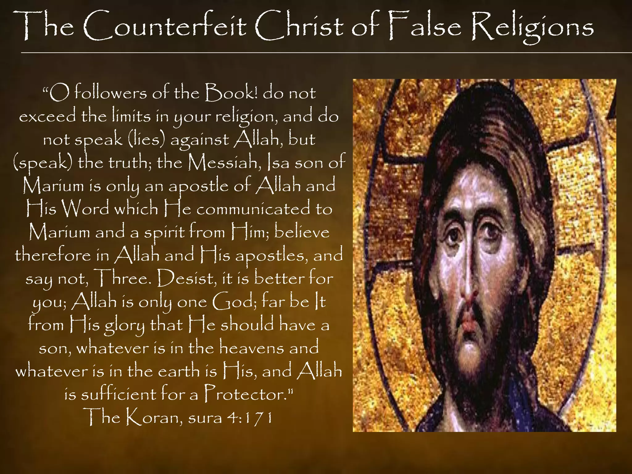 The Counterfeit Christ of False Religions
    “O followers of the Book! do not
 exceed the limits in your religion, and do
    not speak (lies) against Allah, but
(speak) the truth; the Messiah, Isa son of
 Marium is only an apostle of Allah and
  His Word which He communicated to
  Marium and a spirit from Him; believe
therefore in Allah and His apostles, and
  say not, Three. Desist, it is better for
   you; Allah is only one God; far be It
  from His glory that He should have a
    son, whatever is in the heavens and
whatever is in the earth is His, and Allah
       is sufficient for a Protector."
          The Koran, sura 4:171
 