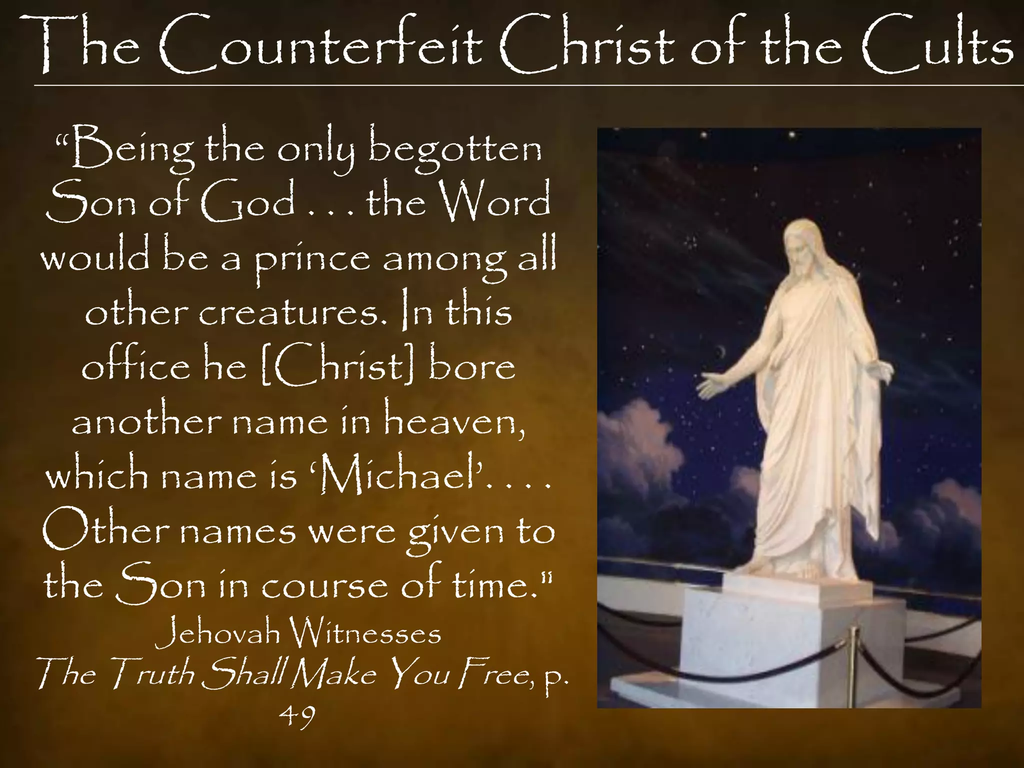 The Counterfeit Christ of the Cults
 “Being the only begotten
Son of God . . . the Word
would be a prince among all
   other creatures. In this
  office he [Christ] bore
  another name in heaven,
which name is „Michael‟. . . .
Other names were given to
the Son in course of time."
       Jehovah Witnesses
The Truth Shall Make You Free, p.
               49
 