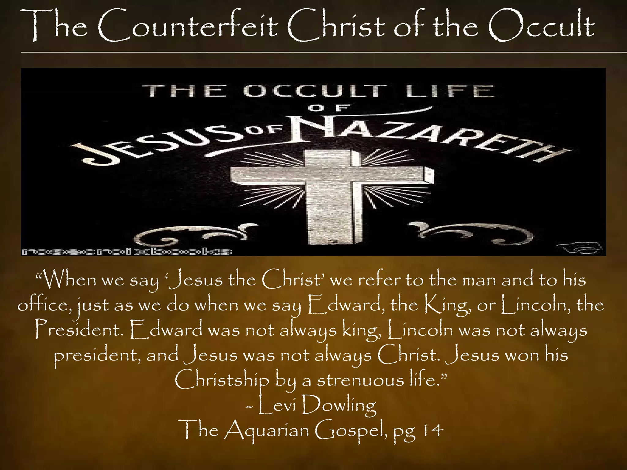 The Counterfeit Christ of the Occult




  “When we say „Jesus the Christ‟ we refer to the man and to his
office, just as we do when we say Edward, the King, or Lincoln, the
  President. Edward was not always king, Lincoln was not always
     president, and Jesus was not always Christ. Jesus won his
                    Christship by a strenuous life.”
                           - Levi Dowling
                    The Aquarian Gospel, pg 14
 