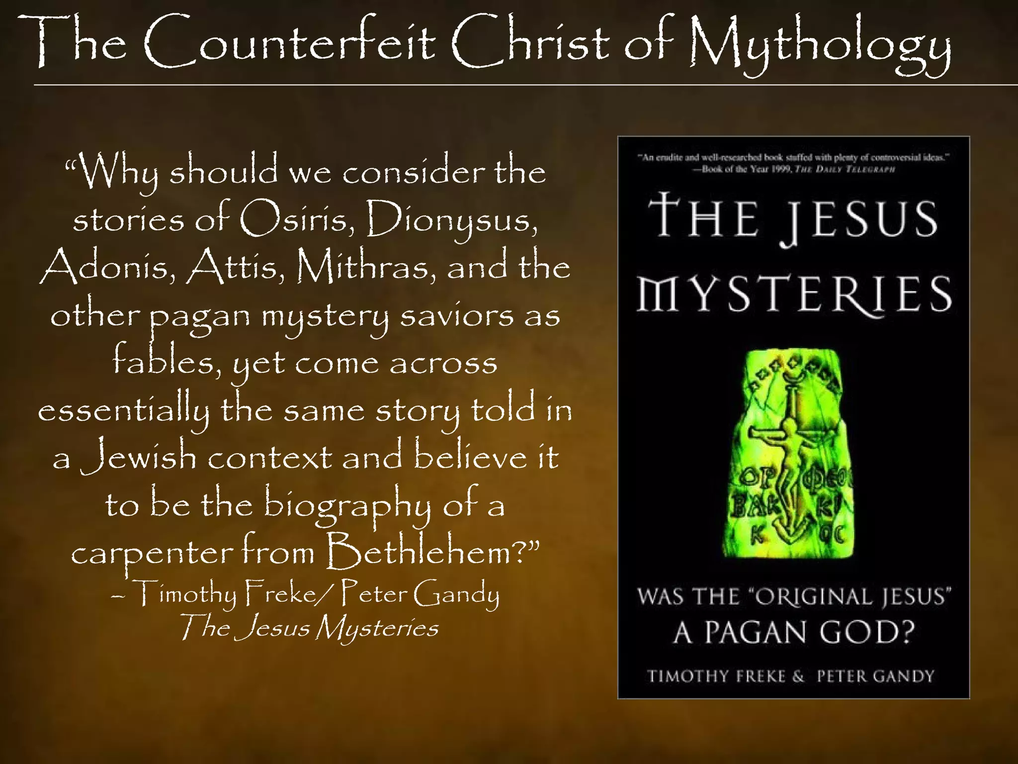 The Counterfeit Christ of Mythology

  “Why should we consider the
   stories of Osiris, Dionysus,
Adonis, Attis, Mithras, and the
 other pagan mystery saviors as
      fables, yet come across
essentially the same story told in
 a Jewish context and believe it
     to be the biography of a
  carpenter from Bethlehem?”
    – Timothy Freke/ Peter Gandy
        The Jesus Mysteries
 