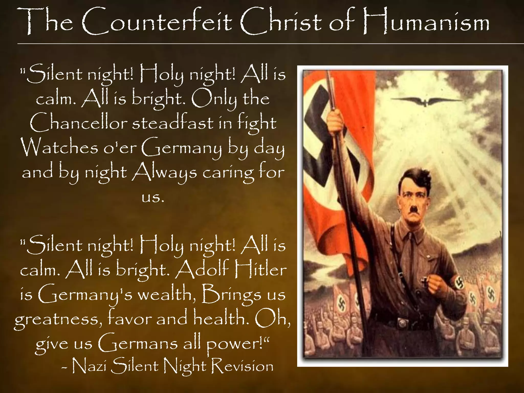 The Counterfeit Christ of Humanism
"Silent night! Holy night! All is
 calm. All is bright. Only the
 Chancellor steadfast in fight
Watches o'er Germany by day
and by night Always caring for
               us.

"Silent night! Holy night! All is
calm. All is bright. Adolf Hitler
 is Germany's wealth, Brings us
greatness, favor and health. Oh,
    give us Germans all power!“
     - Nazi Silent Night Revision
 