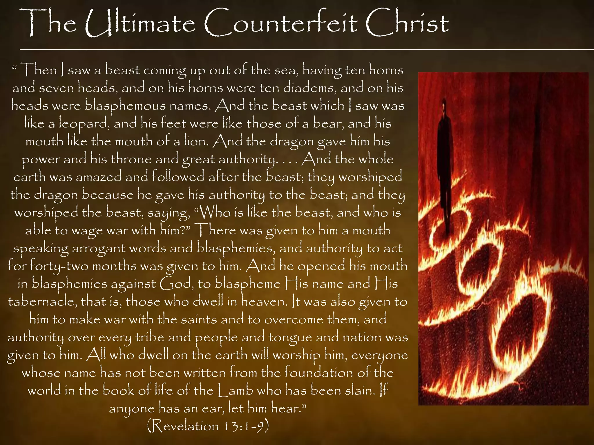 The Ultimate Counterfeit Christ
 “ Then I saw a beast coming up out of the sea, having ten horns
 and seven heads, and on his horns were ten diadems, and on his
 heads were blasphemous names. And the beast which I saw was
   like a leopard, and his feet were like those of a bear, and his
    mouth like the mouth of a lion. And the dragon gave him his
   power and his throne and great authority. . . . And the whole
 earth was amazed and followed after the beast; they worshiped
the dragon because he gave his authority to the beast; and they
 worshiped the beast, saying, “Who is like the beast, and who is
    able to wage war with him?” There was given to him a mouth
 speaking arrogant words and blasphemies, and authority to act
for forty-two months was given to him. And he opened his mouth
  in blasphemies against God, to blaspheme His name and His
tabernacle, that is, those who dwell in heaven. It was also given to
     him to make war with the saints and to overcome them, and
authority over every tribe and people and tongue and nation was
given to him. All who dwell on the earth will worship him, everyone
   whose name has not been written from the foundation of the
    world in the book of life of the Lamb who has been slain. If
                  anyone has an ear, let him hear."
                        (Revelation 13:1-9)
 