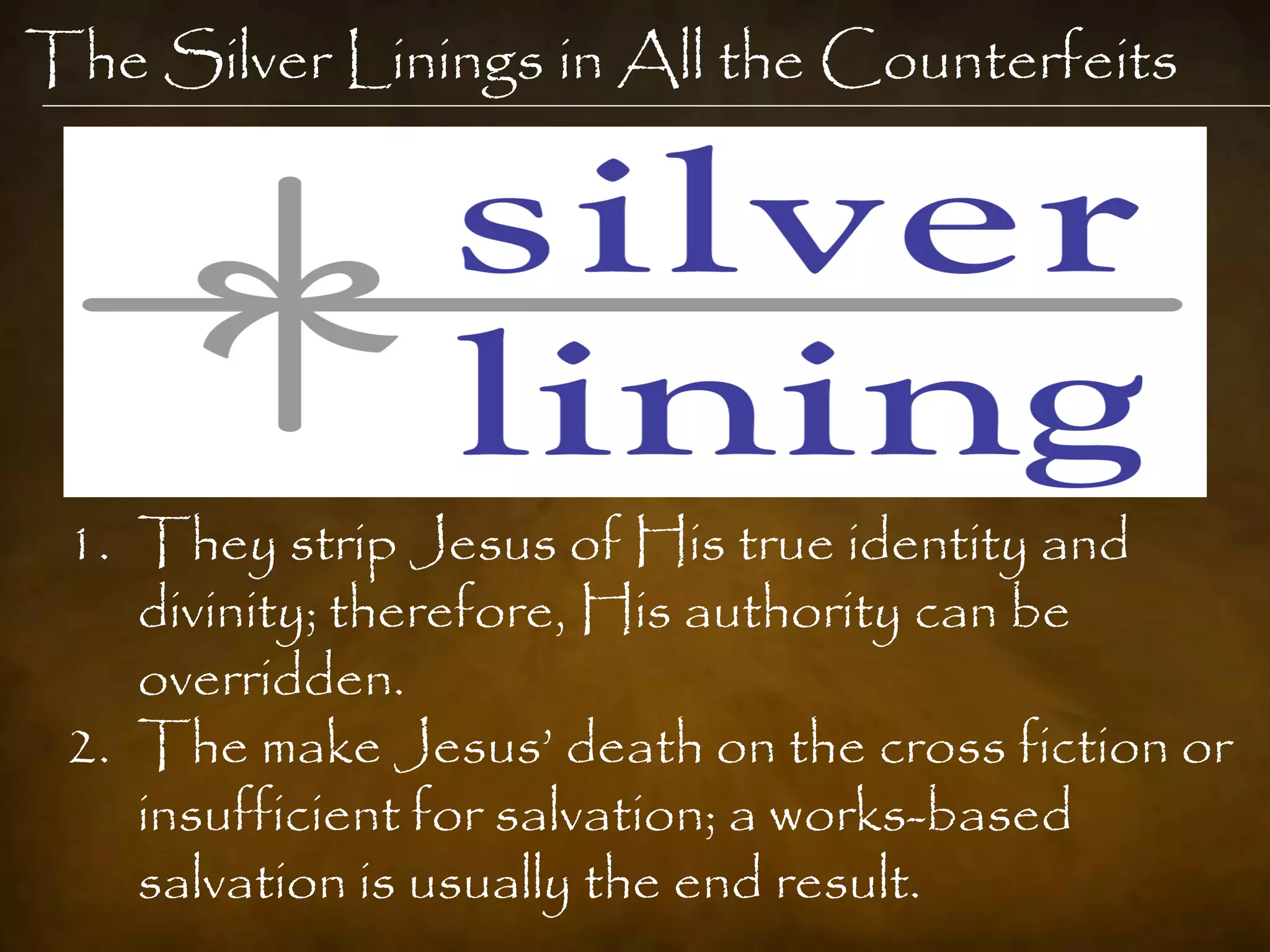The Silver Linings in All the Counterfeits




 1. They strip Jesus of His true identity and
    divinity; therefore, His authority can be
    overridden.
 2. The make Jesus‟ death on the cross fiction or
    insufficient for salvation; a works-based
    salvation is usually the end result.
 