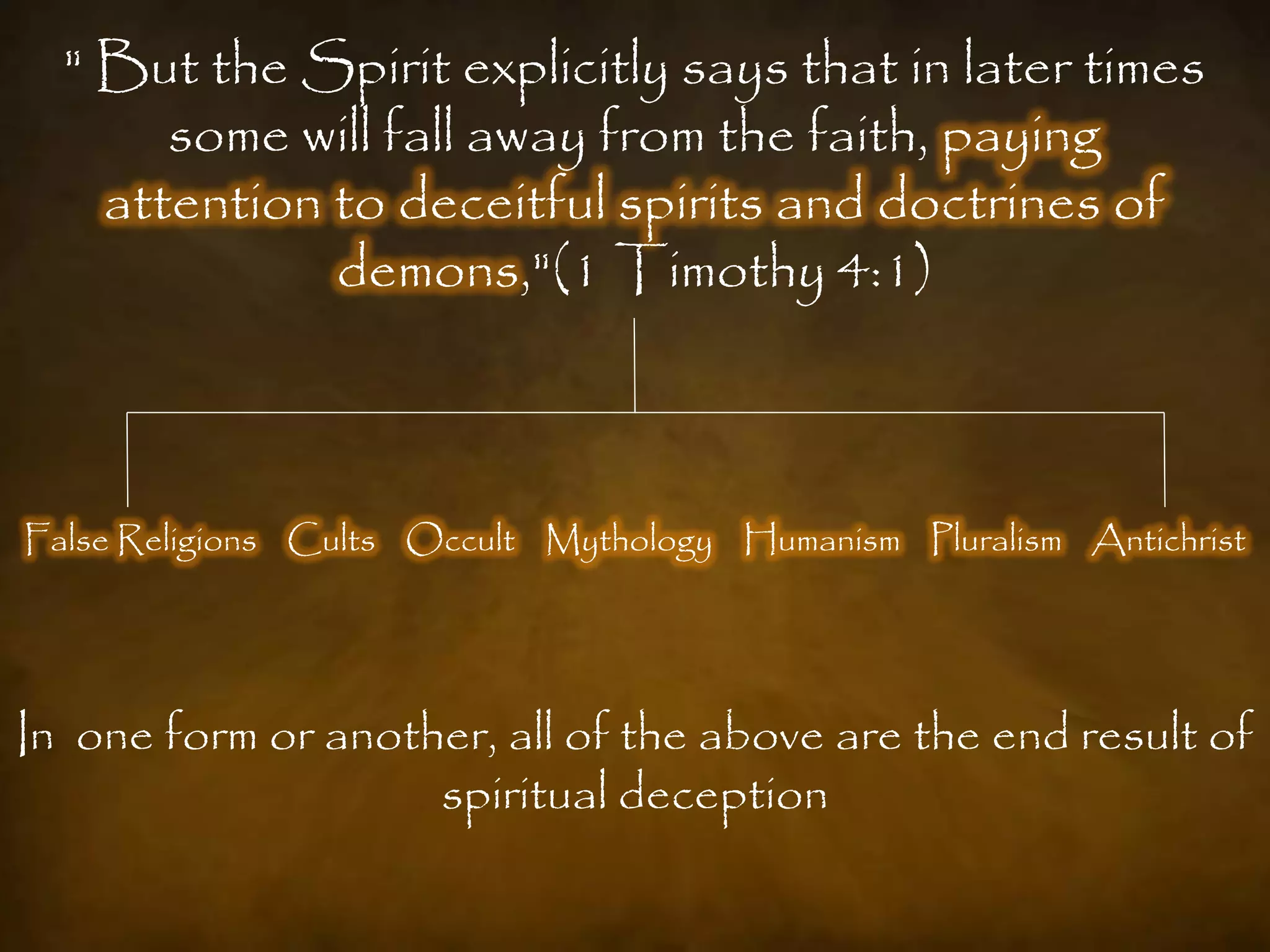 " But the Spirit explicitly says that in later times
       some will fall away from the faith, paying
    attention to deceitful spirits and doctrines of
              demons,"(1 Timothy 4:1)



False Religions Cults Occult Mythology Humanism Pluralism Antichrist




In one form or another, all of the above are the end result of
                    spiritual deception
 