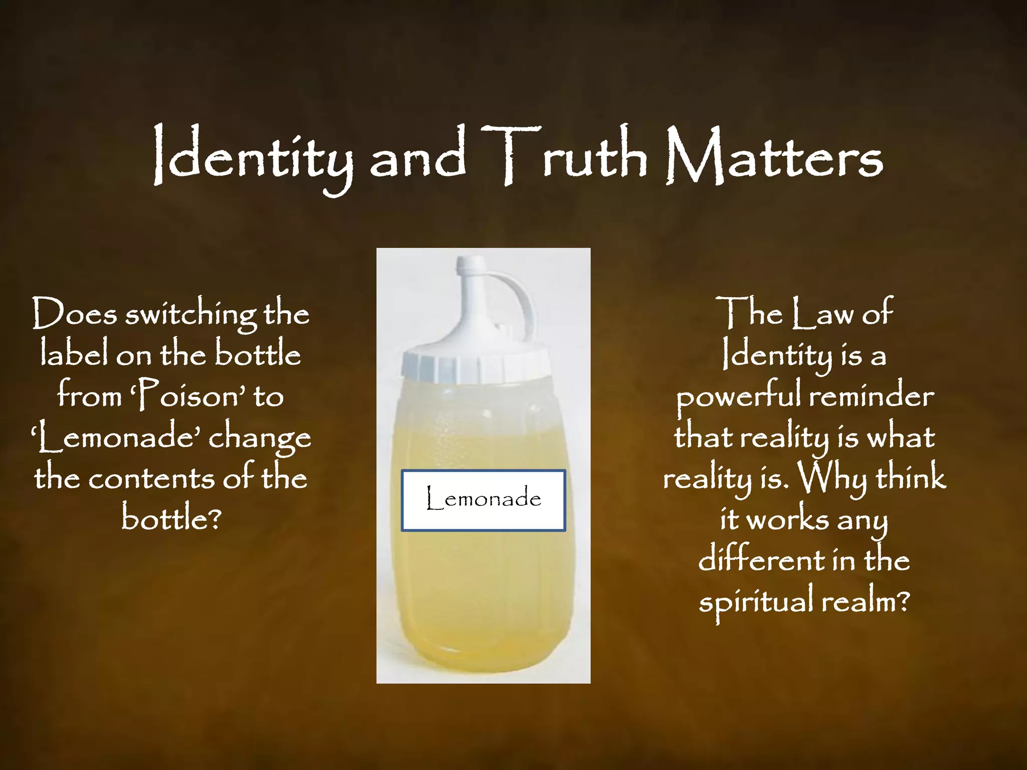 Identity and Truth Matters

Does switching the                     The Law of
  label on the bottle                   Identity is a
    from „Poison‟ to                powerful reminder
„Lemonade‟ change                   that reality is what
 the contents of the               reality is. Why think
                        Lemonade
                         Poison
        bottle?                        it works any
                                      different in the
                                      spiritual realm?
 