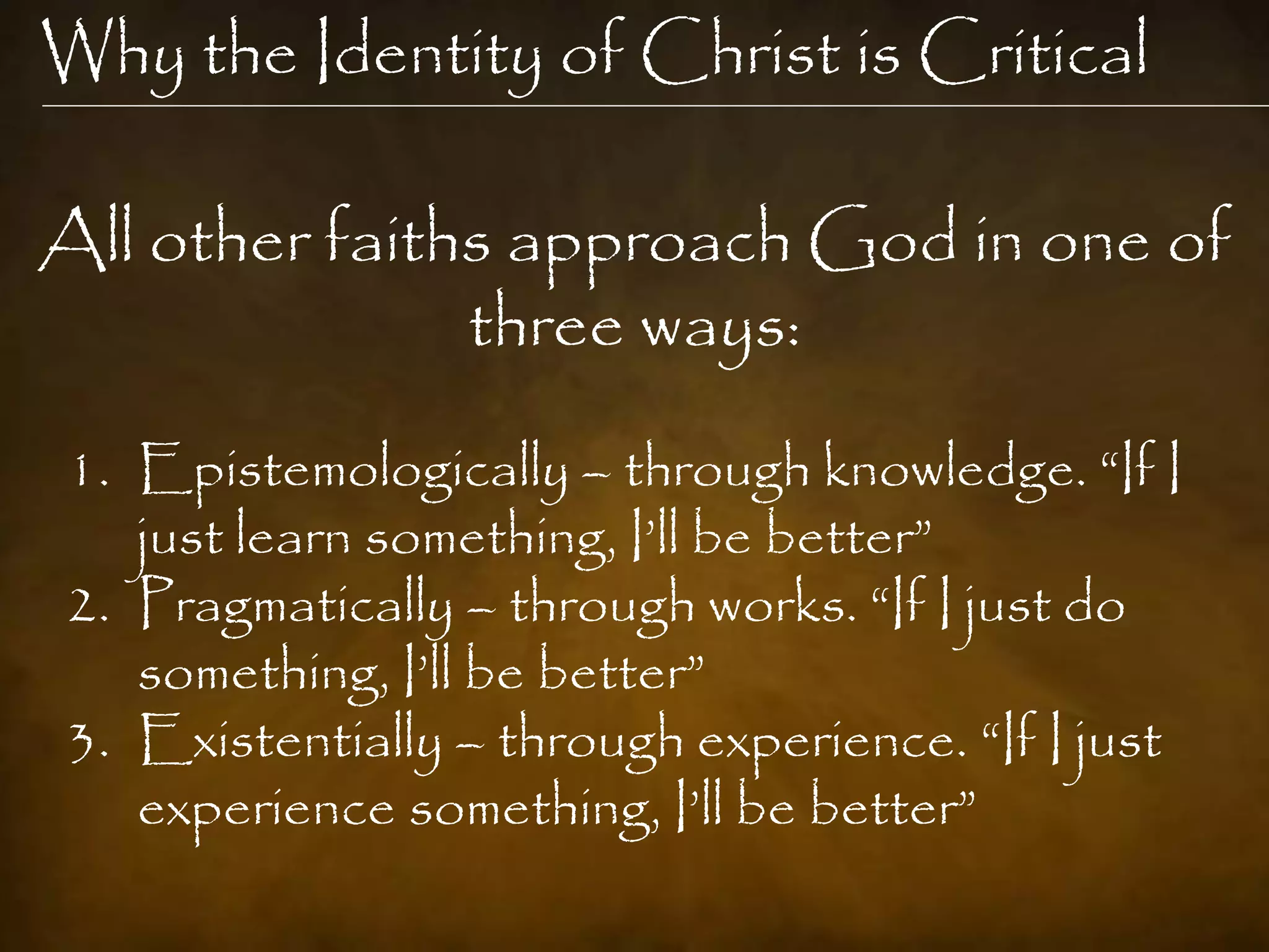 Why the Identity of Christ is Critical

All other faiths approach God in one of
               three ways:
1. Epistemologically – through knowledge. “If I
   just learn something, I‟ll be better”
2. Pragmatically – through works. “If I just do
   something, I‟ll be better”
3. Existentially – through experience. “If I just
   experience something, I‟ll be better”
 