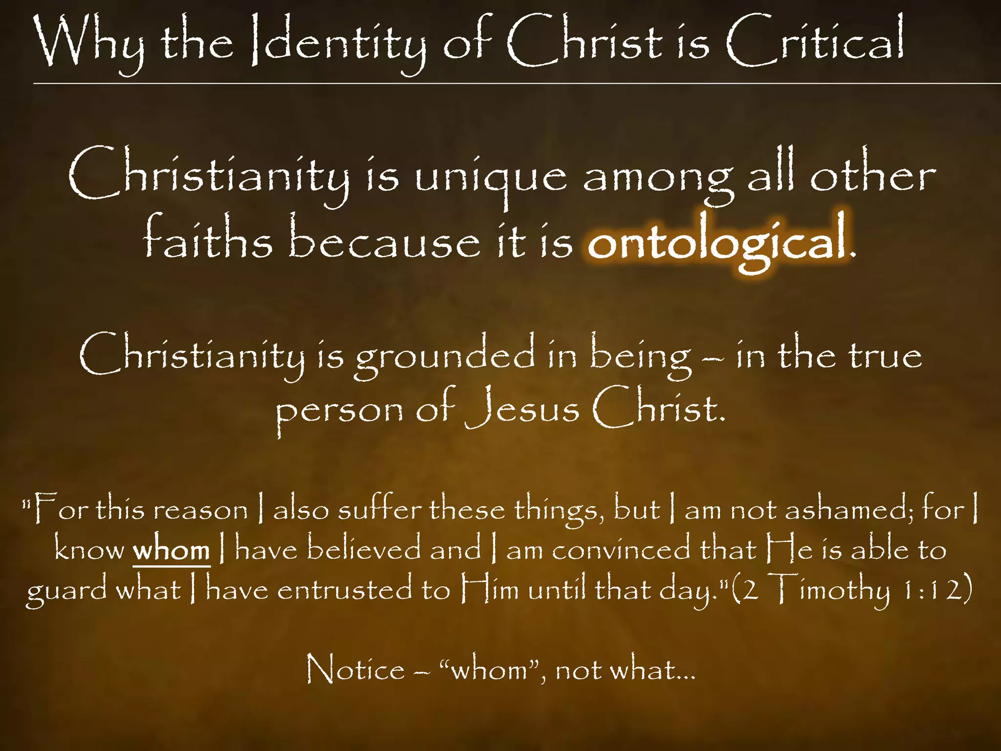 Why the Identity of Christ is Critical

   Christianity is unique among all other
     faiths because it is ontological.
    Christianity is grounded in being – in the true
              person of Jesus Christ.

"For this reason I also suffer these things, but I am not ashamed; for I
   know whom I have believed and I am convinced that He is able to
 guard what I have entrusted to Him until that day."(2 Timothy 1:12)

                     Notice – “whom”, not what…
 