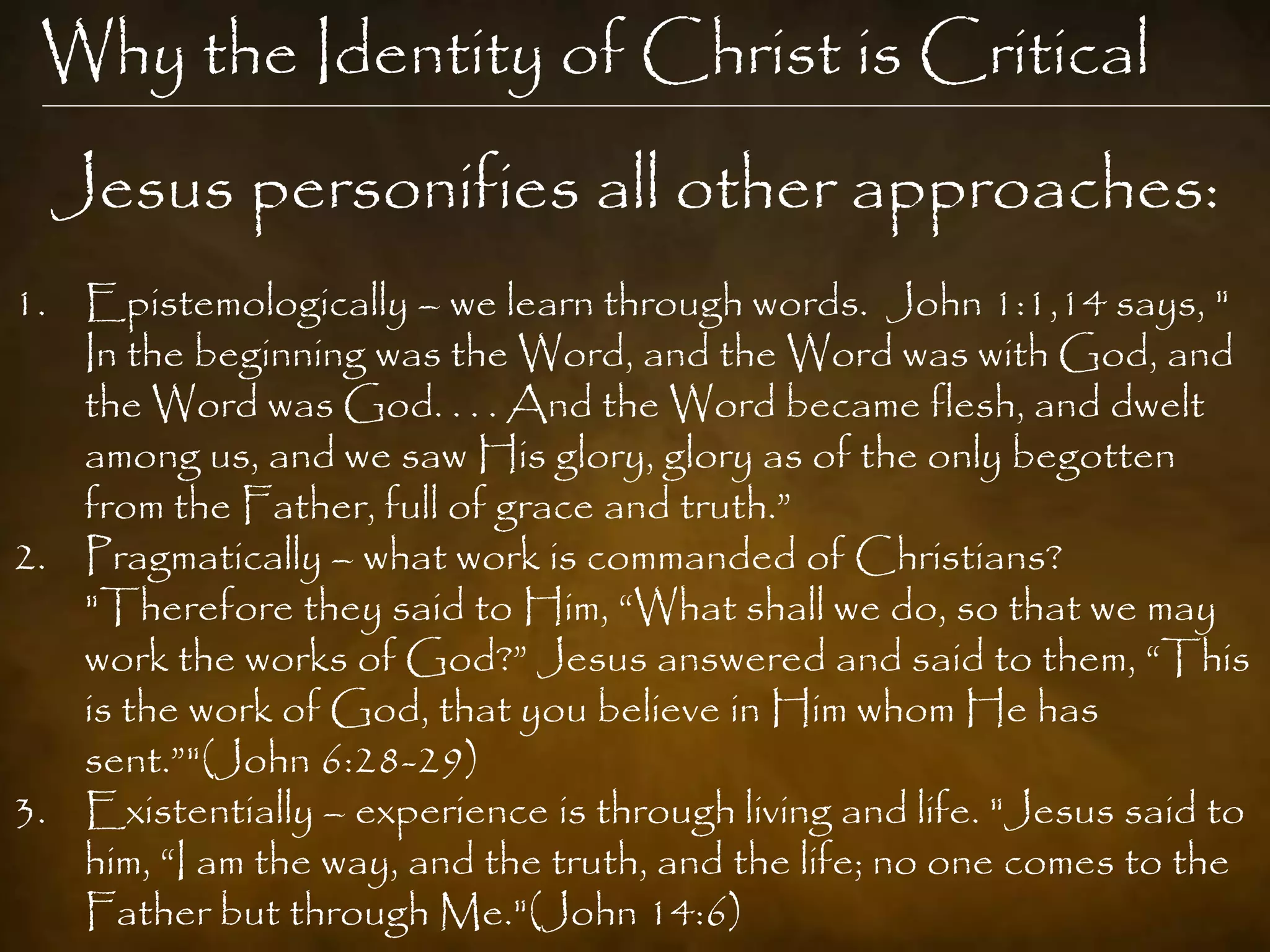 Why the Identity of Christ is Critical
  Jesus personifies all other approaches:
1. Epistemologically – we learn through words. John 1:1,14 says, "
   In the beginning was the Word, and the Word was with God, and
   the Word was God. . . . And the Word became flesh, and dwelt
   among us, and we saw His glory, glory as of the only begotten
   from the Father, full of grace and truth.”
2. Pragmatically – what work is commanded of Christians?
   "Therefore they said to Him, “What shall we do, so that we may
   work the works of God?” Jesus answered and said to them, “This
   is the work of God, that you believe in Him whom He has
   sent.”"(John 6:28-29)
3. Existentially – experience is through living and life. "Jesus said to
   him, “I am the way, and the truth, and the life; no one comes to the
   Father but through Me."(John 14:6)
 