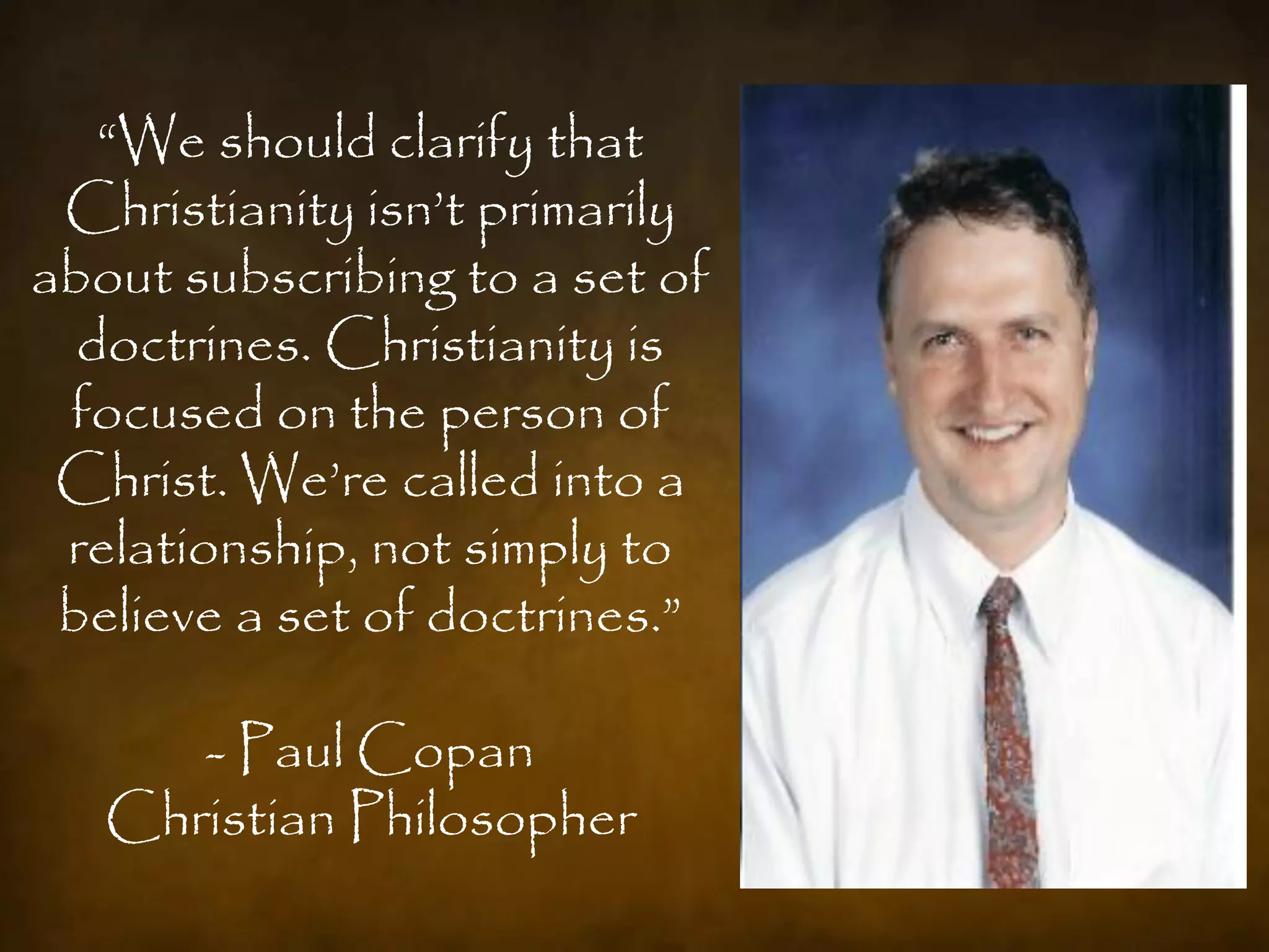 “We should clarify that
 Christianity isn‟t primarily
about subscribing to a set of
  doctrines. Christianity is
 focused on the person of
 Christ. We‟re called into a
 relationship, not simply to
 believe a set of doctrines.”

      - Paul Copan
   Christian Philosopher
 