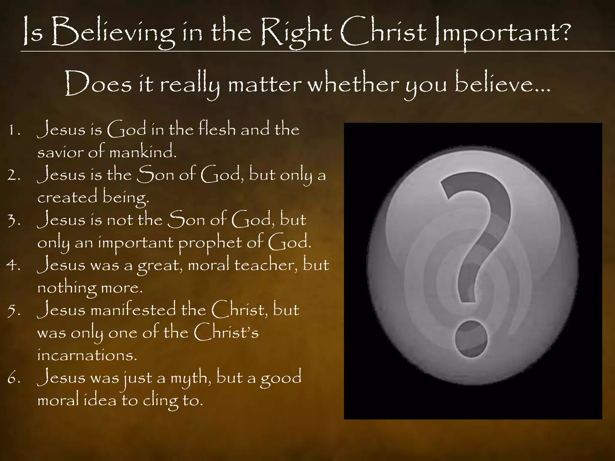 Is Believing in the Right Christ Important?
       Does it really matter whether you believe…
1. Jesus is God in the flesh and the
   savior of mankind.
2. Jesus is the Son of God, but only a
   created being.
3. Jesus is not the Son of God, but
   only an important prophet of God.
4. Jesus was a great, moral teacher, but
   nothing more.
5. Jesus manifested the Christ, but
   was only one of the Christ‟s
   incarnations.
6. Jesus was just a myth, but a good
   moral idea to cling to.
 