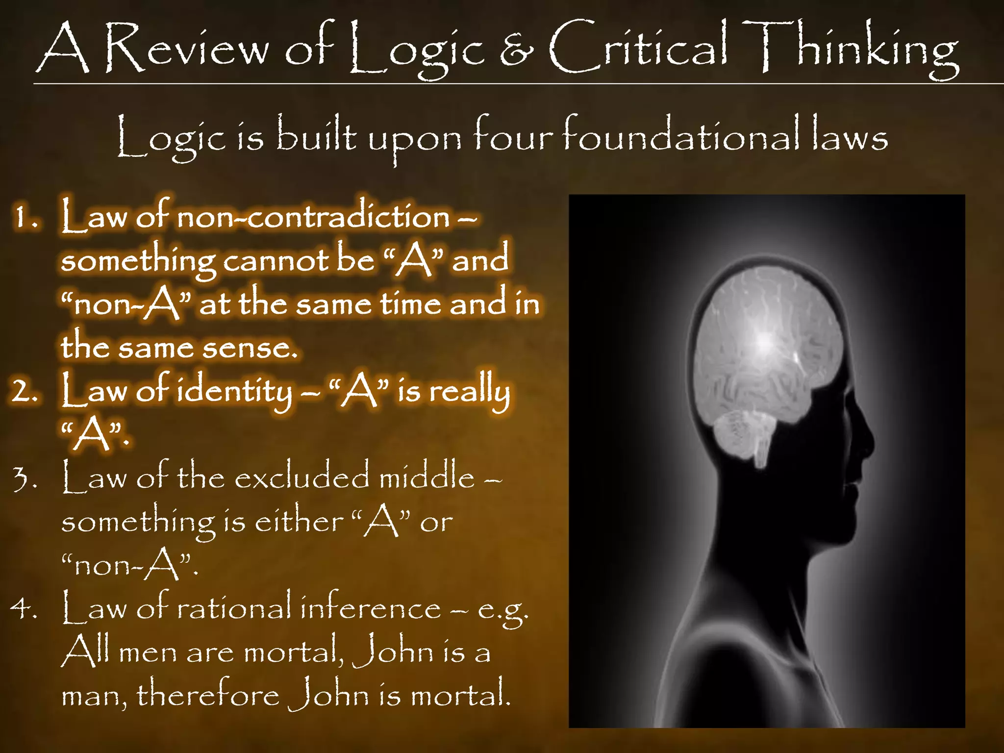 A Review of Logic & Critical Thinking
      Logic is built upon four foundational laws
1. Law of non-contradiction –
   something cannot be “A” and
   “non-A” at the same time and in
   the same sense.
2. Law of identity – “A” is really
   “A”.
3. Law of the excluded middle –
   something is either “A” or
   “non-A”.
4. Law of rational inference – e.g.
   All men are mortal, John is a
   man, therefore John is mortal.
 