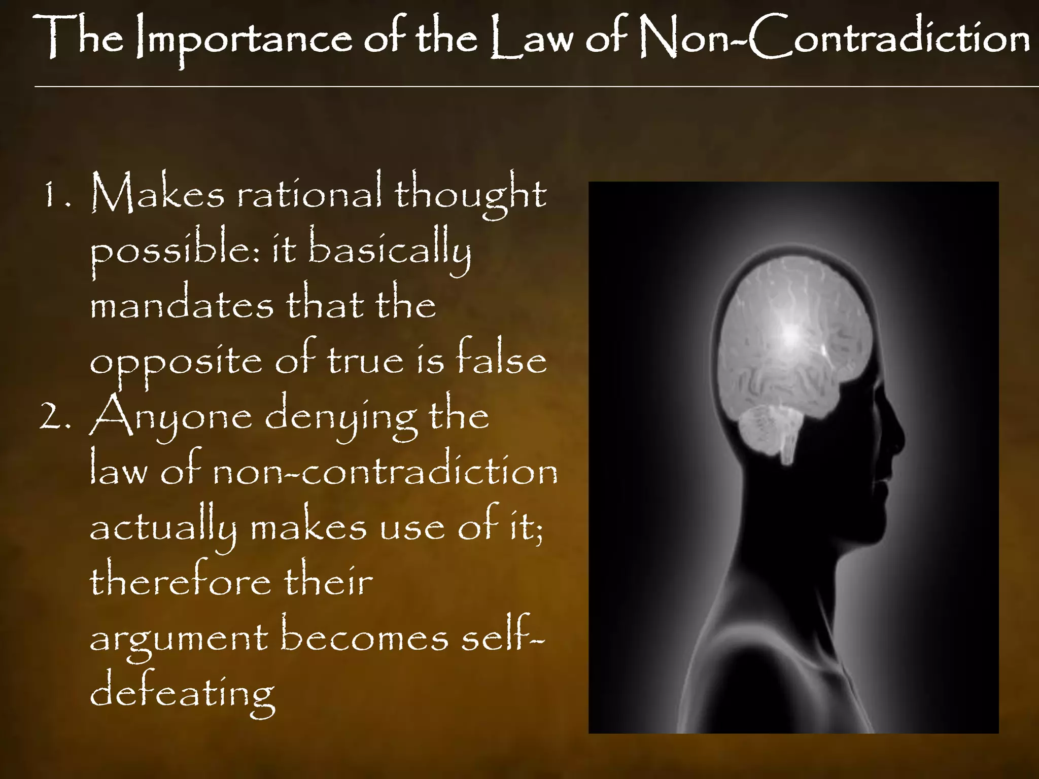 The Importance of the Law of Non-Contradiction


1. Makes rational thought
   possible: it basically
   mandates that the
   opposite of true is false
2. Anyone denying the
   law of non-contradiction
   actually makes use of it;
   therefore their
   argument becomes self-
   defeating
 
