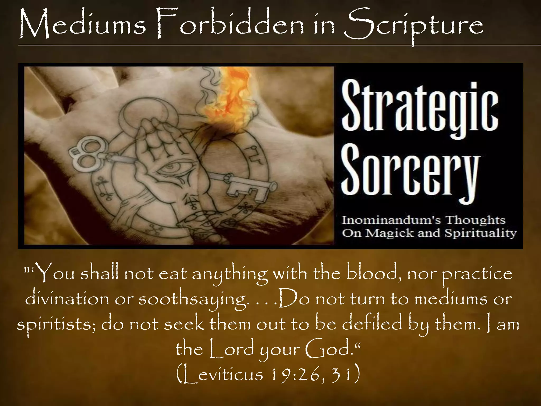 Mediums Forbidden in Scripture




 "„You shall not eat anything with the blood, nor practice
 divination or soothsaying. . . .Do not turn to mediums or
spiritists; do not seek them out to be defiled by them. I am
                    the Lord your God.“
                    (Leviticus 19:26, 31)
 