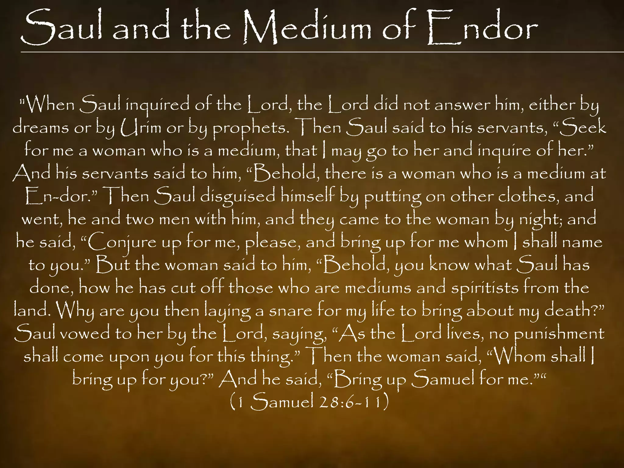 Saul and the Medium of Endor
 "When Saul inquired of the Lord, the Lord did not answer him, either by
dreams or by Urim or by prophets. Then Saul said to his servants, “Seek
  for me a woman who is a medium, that I may go to her and inquire of her.”
And his servants said to him, “Behold, there is a woman who is a medium at
  En-dor.” Then Saul disguised himself by putting on other clothes, and
  went, he and two men with him, and they came to the woman by night; and
 he said, “Conjure up for me, please, and bring up for me whom I shall name
   to you.” But the woman said to him, “Behold, you know what Saul has
   done, how he has cut off those who are mediums and spiritists from the
land. Why are you then laying a snare for my life to bring about my death?”
Saul vowed to her by the Lord, saying, “As the Lord lives, no punishment
  shall come upon you for this thing.” Then the woman said, “Whom shall I
         bring up for you?” And he said, “Bring up Samuel for me.”“
                             (1 Samuel 28:6-11)
 