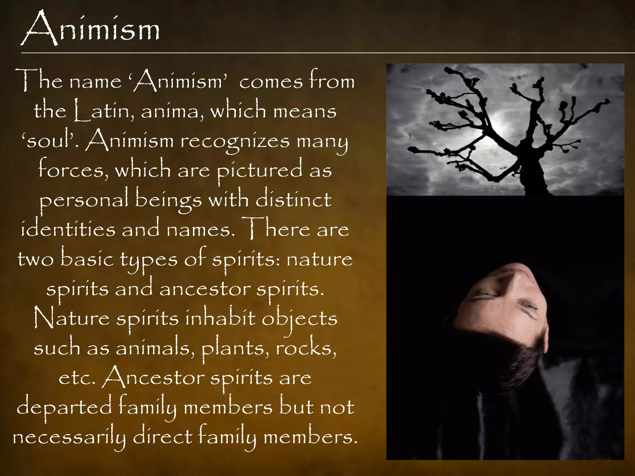 Animism
The name „Animism‟ comes from
   the Latin, anima, which means
 „soul‟. Animism recognizes many
    forces, which are pictured as
    personal beings with distinct
 identities and names. There are
two basic types of spirits: nature
     spirits and ancestor spirits.
   Nature spirits inhabit objects
   such as animals, plants, rocks,
      etc. Ancestor spirits are
departed family members but not
necessarily direct family members.
 