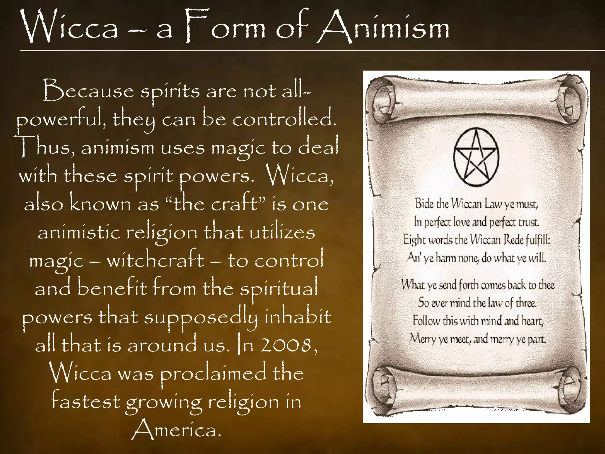 Wicca – a Form of Animism
   Because spirits are not all-
powerful, they can be controlled.
Thus, animism uses magic to deal
with these spirit powers. Wicca,
 also known as “the craft” is one
  animistic religion that utilizes
 magic – witchcraft – to control
  and benefit from the spiritual
powers that supposedly inhabit
  all that is around us. In 2008,
    Wicca was proclaimed the
    fastest growing religion in
              America.
 