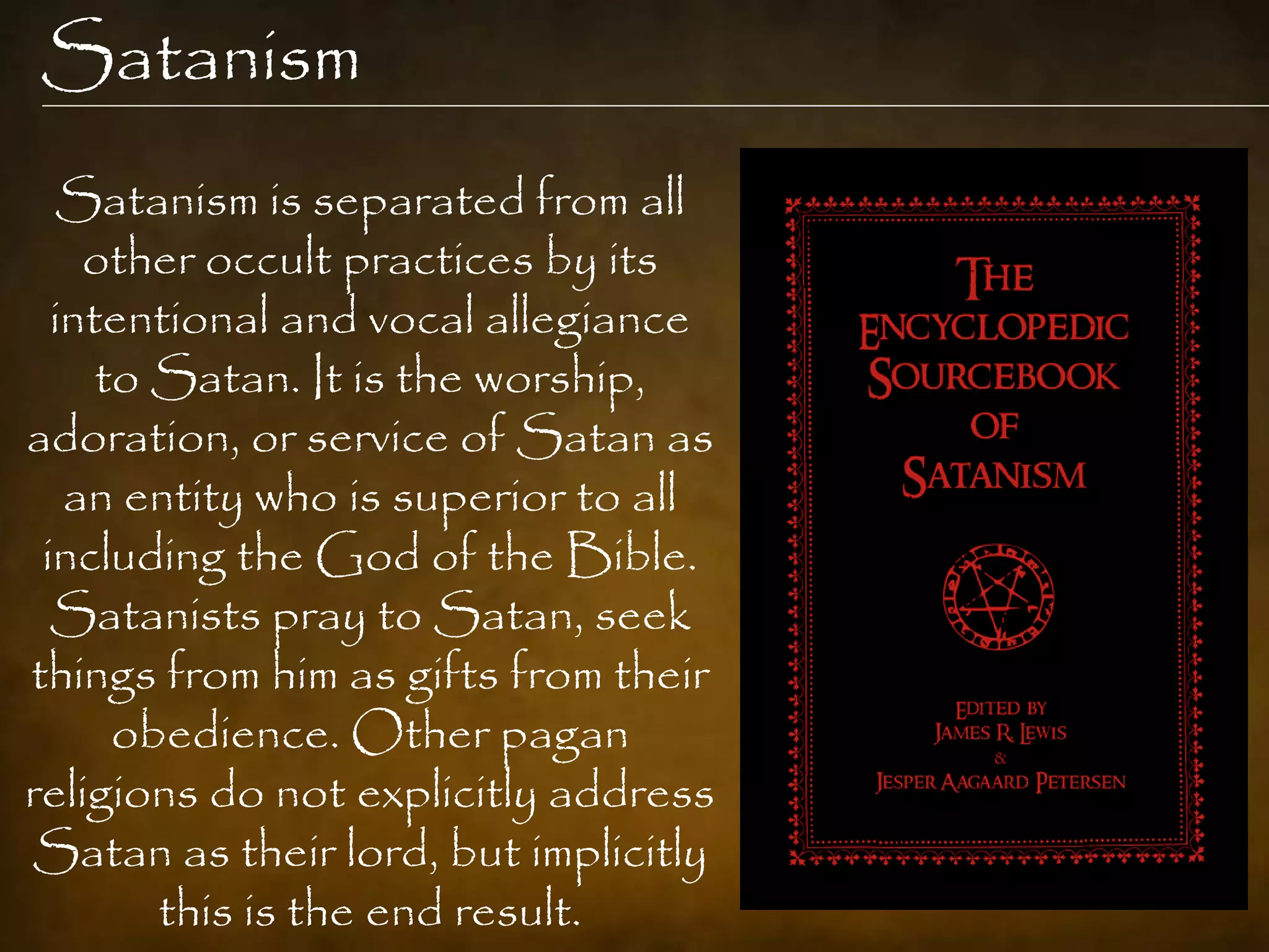 Satanism
  Satanism is separated from all
    other occult practices by its
  intentional and vocal allegiance
     to Satan. It is the worship,
adoration, or service of Satan as
   an entity who is superior to all
 including the God of the Bible.
  Satanists pray to Satan, seek
things from him as gifts from their
      obedience. Other pagan
religions do not explicitly address
Satan as their lord, but implicitly
        this is the end result.
 