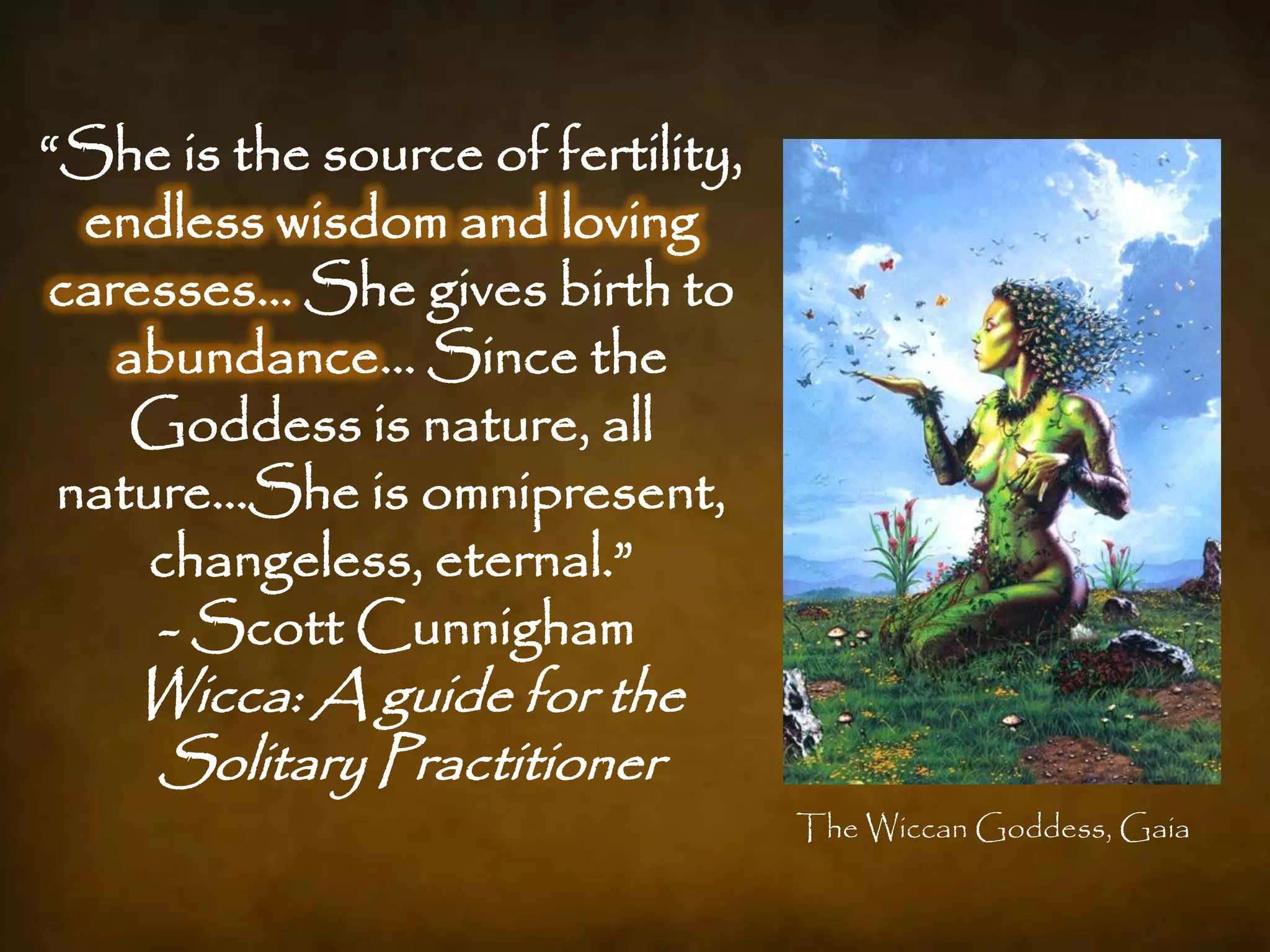 “She is the source of fertility,
  endless wisdom and loving
caresses… She gives birth to
   abundance… Since the
    Goddess is nature, all
 nature…She is omnipresent,
    changeless, eternal.”
     - Scott Cunnigham
    Wicca: A guide for the
    Solitary Practitioner
                                   The Wiccan Goddess, Gaia
 