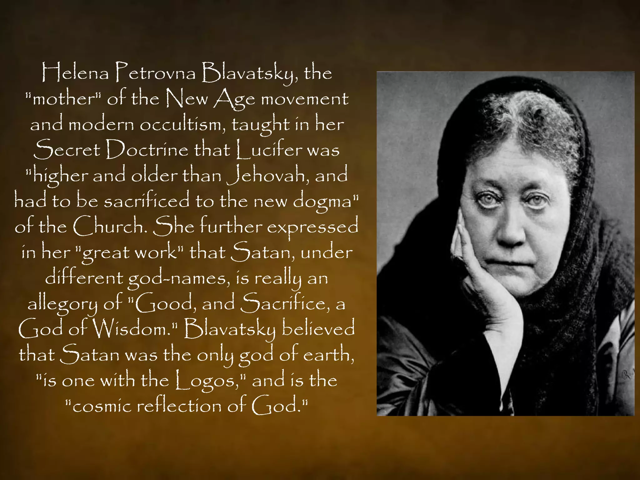 Helena Petrovna Blavatsky, the
  "mother" of the New Age movement
   and modern occultism, taught in her
   Secret Doctrine that Lucifer was
  "higher and older than Jehovah, and
had to be sacrificed to the new dogma"
of the Church. She further expressed
 in her "great work" that Satan, under
     different god-names, is really an
  allegory of "Good, and Sacrifice, a
God of Wisdom." Blavatsky believed
that Satan was the only god of earth,
    "is one with the Logos," and is the
        "cosmic reflection of God."
 