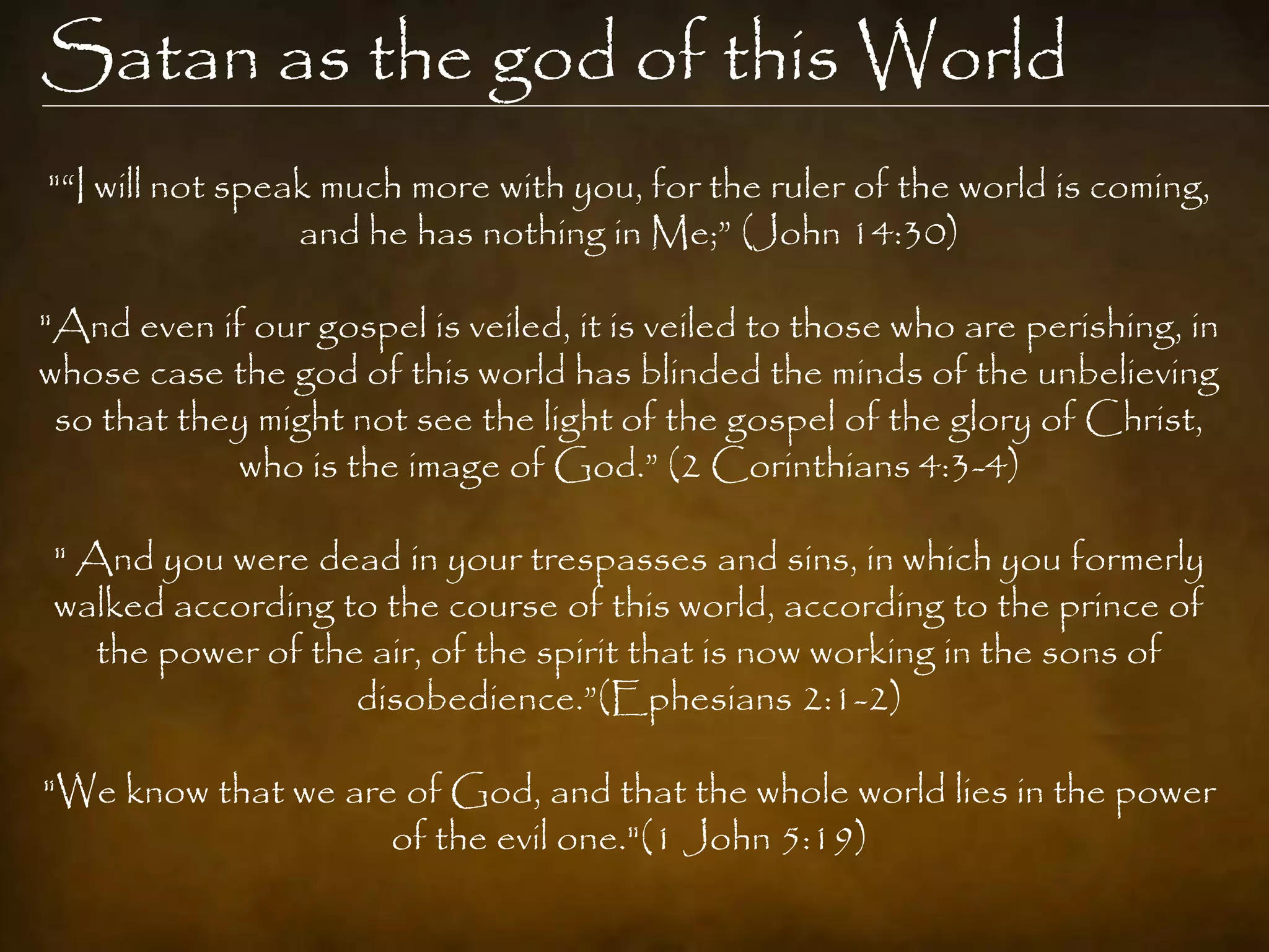 Satan as the god of this World
"“I will not speak much more with you, for the ruler of the world is coming,
                 and he has nothing in Me;” (John 14:30)

"And even if our gospel is veiled, it is veiled to those who are perishing, in
whose case the god of this world has blinded the minds of the unbelieving
 so that they might not see the light of the gospel of the glory of Christ,
            who is the image of God.” (2 Corinthians 4:3-4)

" And you were dead in your trespasses and sins, in which you formerly
walked according to the course of this world, according to the prince of
   the power of the air, of the spirit that is now working in the sons of
                   disobedience.”(Ephesians 2:1-2)

"We know that we are of God, and that the whole world lies in the power
                    of the evil one."(1 John 5:19)
 