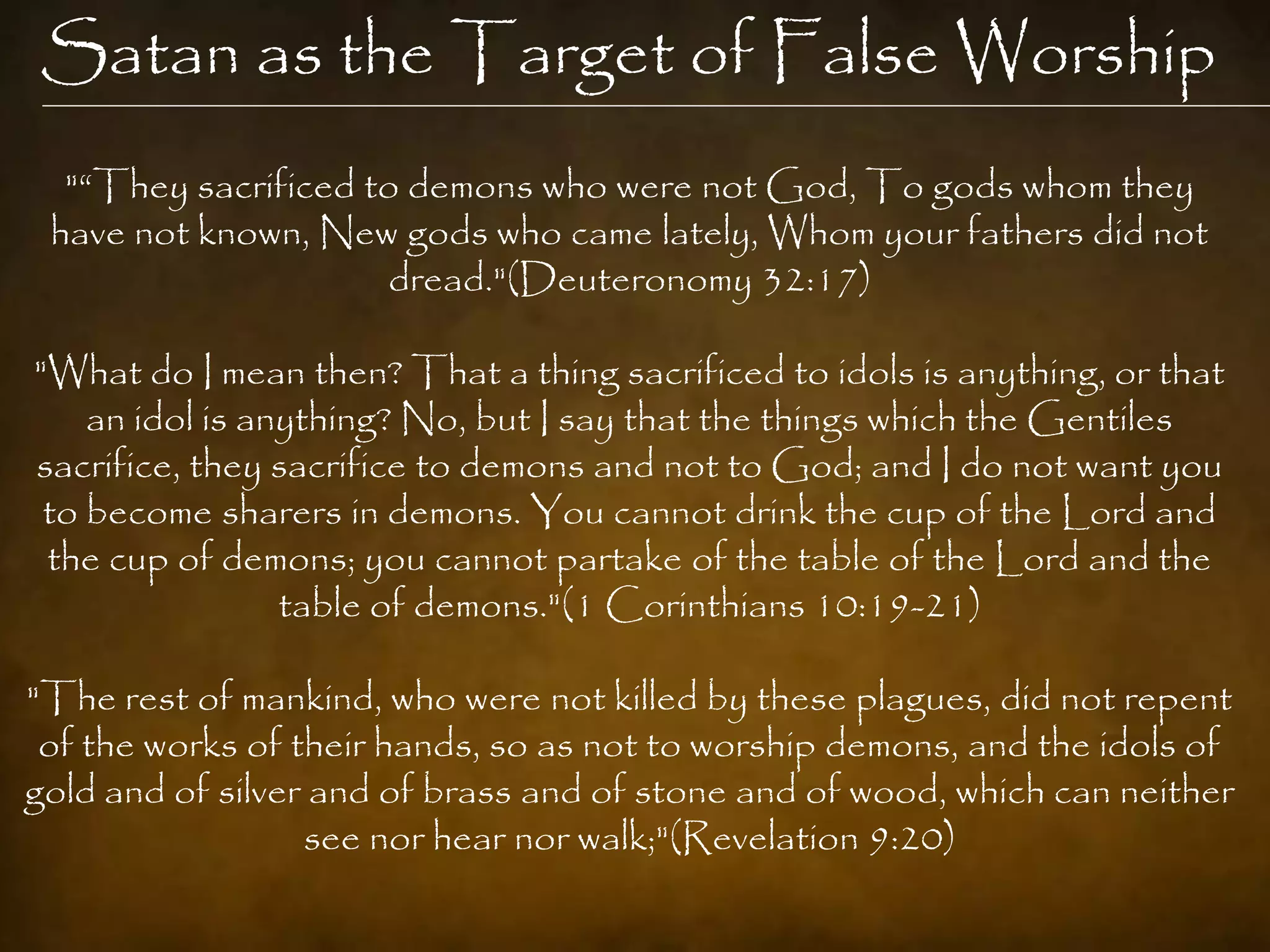 Satan as the Target of False Worship
  "“They sacrificed to demons who were not God, To gods whom they
 have not known, New gods who came lately, Whom your fathers did not
                     dread."(Deuteronomy 32:17)

"What do I mean then? That a thing sacrificed to idols is anything, or that
    an idol is anything? No, but I say that the things which the Gentiles
sacrifice, they sacrifice to demons and not to God; and I do not want you
 to become sharers in demons. You cannot drink the cup of the Lord and
 the cup of demons; you cannot partake of the table of the Lord and the
                 table of demons."(1 Corinthians 10:19-21)

"The rest of mankind, who were not killed by these plagues, did not repent
 of the works of their hands, so as not to worship demons, and the idols of
gold and of silver and of brass and of stone and of wood, which can neither
                  see nor hear nor walk;"(Revelation 9:20)
 