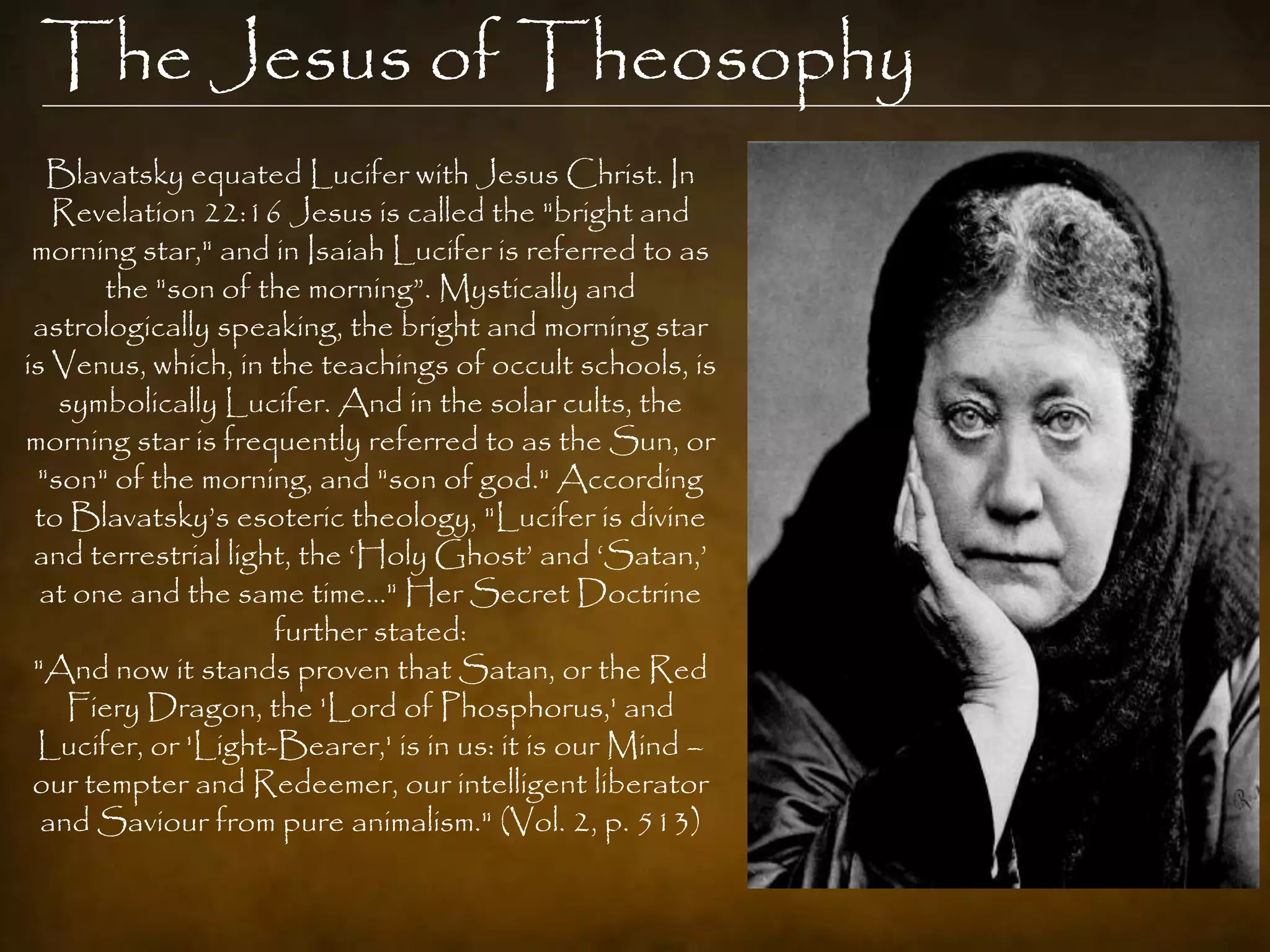 The Jesus of Theosophy
  Blavatsky equated Lucifer with Jesus Christ. In
   Revelation 22:16 Jesus is called the "bright and
 morning star," and in Isaiah Lucifer is referred to as
       the "son of the morning”. Mystically and
 astrologically speaking, the bright and morning star
is Venus, which, in the teachings of occult schools, is
   symbolically Lucifer. And in the solar cults, the
morning star is frequently referred to as the Sun, or
 "son" of the morning, and "son of god." According
 to Blavatsky‟s esoteric theology, "Lucifer is divine
 and terrestrial light, the „Holy Ghost‟ and „Satan,‟
  at one and the same time…" Her Secret Doctrine
                     further stated:
 "And now it stands proven that Satan, or the Red
    Fiery Dragon, the 'Lord of Phosphorus,' and
 Lucifer, or 'Light-Bearer,' is in us: it is our Mind –
 our tempter and Redeemer, our intelligent liberator
  and Saviour from pure animalism." (Vol. 2, p. 513)
 