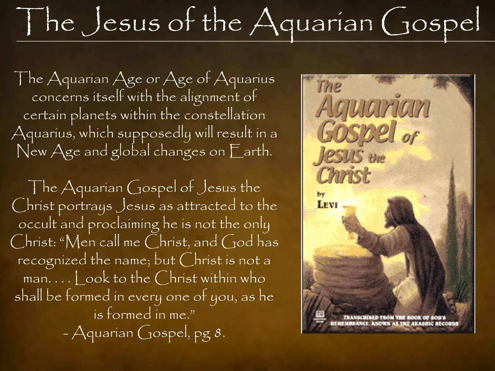 The Jesus of the Aquarian Gospel
The Aquarian Age or Age of Aquarius
  concerns itself with the alignment of
 certain planets within the constellation
Aquarius, which supposedly will result in a
New Age and global changes on Earth.

   The Aquarian Gospel of Jesus the
Christ portrays Jesus as attracted to the
 occult and proclaiming he is not the only
Christ: “Men call me Christ, and God has
 recognized the name; but Christ is not a
  man. . . . Look to the Christ within who
shall be formed in every one of you, as he
               is formed in me.”
          - Aquarian Gospel, pg 8.
 