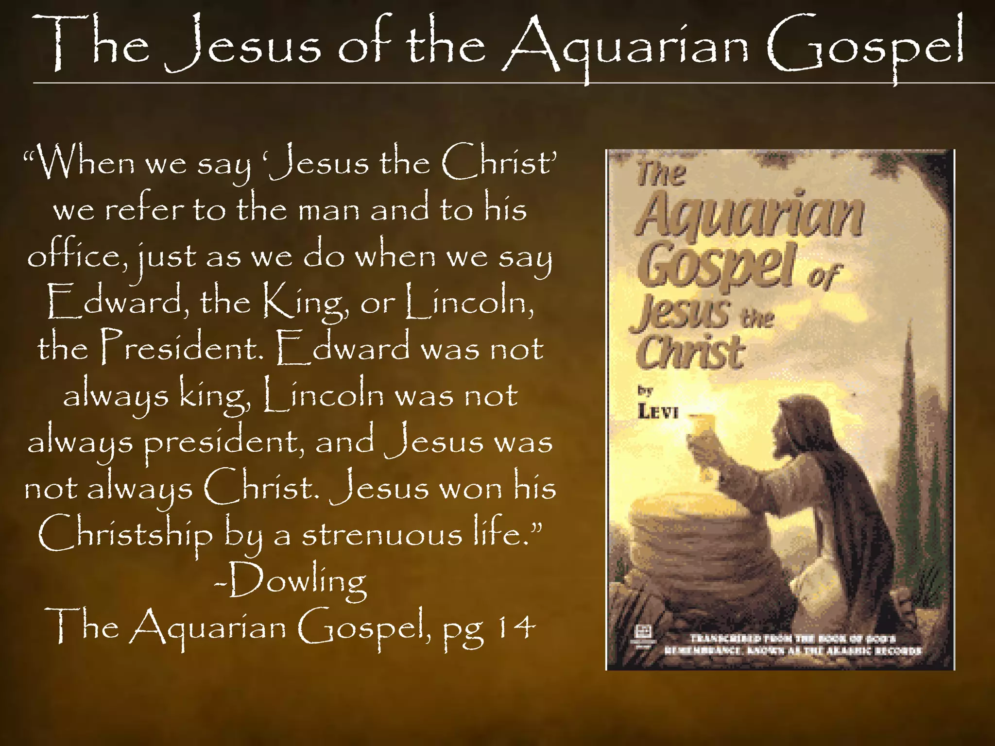 The Jesus of the Aquarian Gospel
“When we say „Jesus the Christ‟
  we refer to the man and to his
office, just as we do when we say
  Edward, the King, or Lincoln,
 the President. Edward was not
   always king, Lincoln was not
always president, and Jesus was
not always Christ. Jesus won his
 Christship by a strenuous life.”
             -Dowling
  The Aquarian Gospel, pg 14
 
