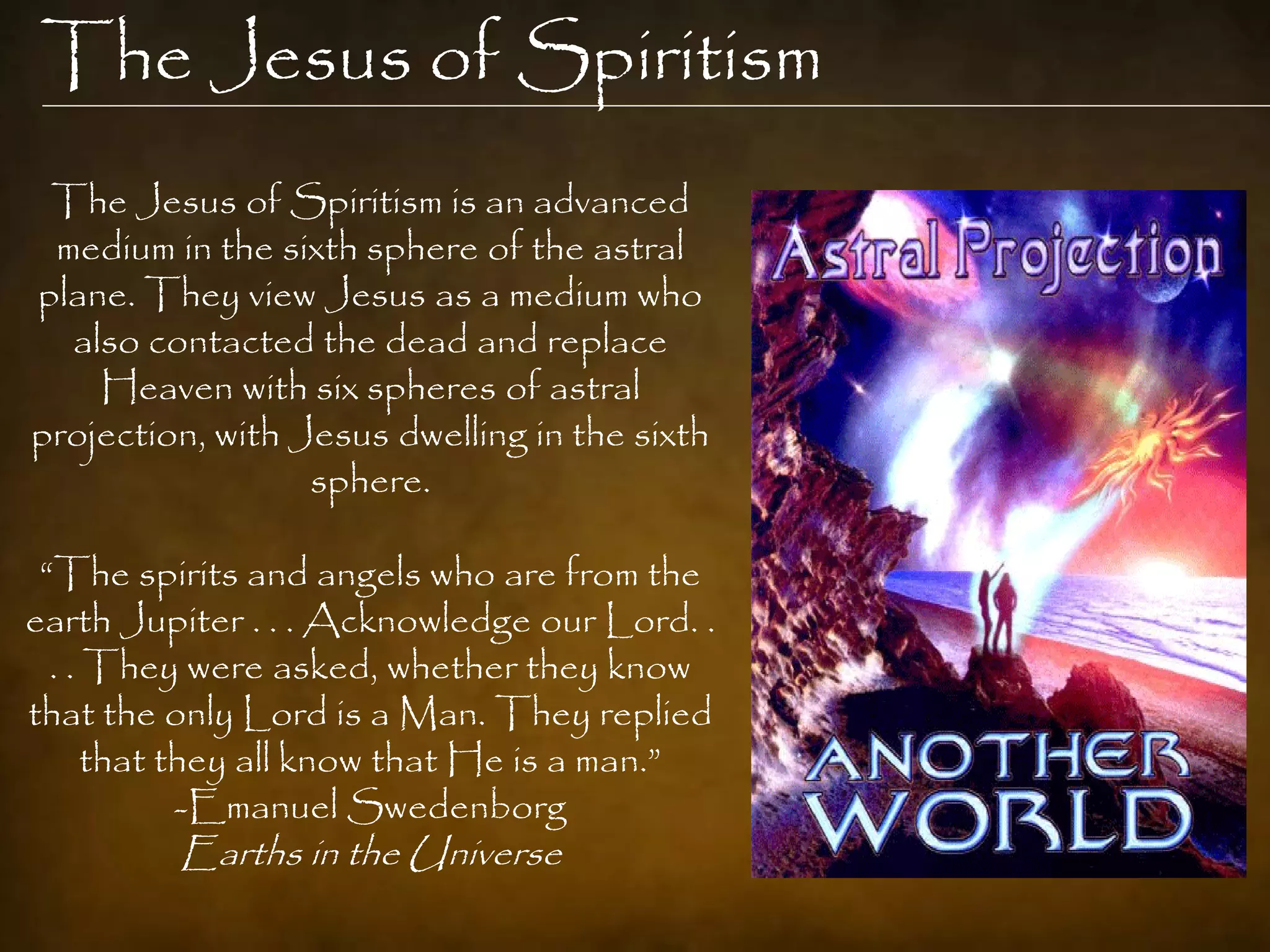 The Jesus of Spiritism
 The Jesus of Spiritism is an advanced
 medium in the sixth sphere of the astral
plane. They view Jesus as a medium who
  also contacted the dead and replace
    Heaven with six spheres of astral
projection, with Jesus dwelling in the sixth
                  sphere.

 “The spirits and angels who are from the
earth Jupiter . . . Acknowledge our Lord. .
  . . They were asked, whether they know
that the only Lord is a Man. They replied
      that they all know that He is a man.”
            -Emanuel Swedenborg
         Earths in the Universe
 