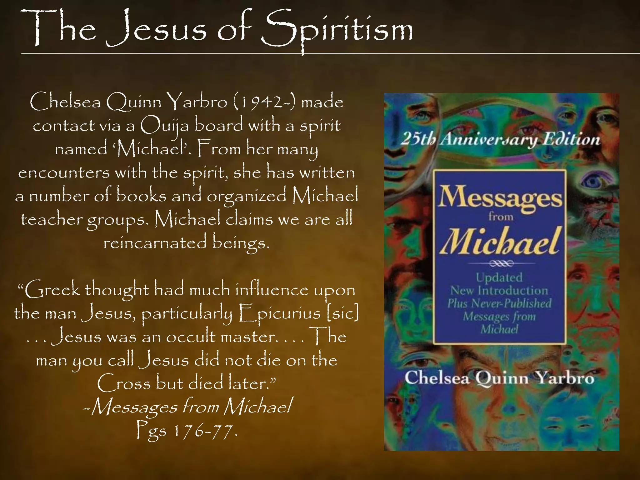 The Jesus of Spiritism
  Chelsea Quinn Yarbro (1942-) made
   contact via a Ouija board with a spirit
     named „Michael‟. From her many
encounters with the spirit, she has written
a number of books and organized Michael
 teacher groups. Michael claims we are all
           reincarnated beings.

 “Greek thought had much influence upon
the man Jesus, particularly Epicurius [sic]
  . . . Jesus was an occult master. . . . The
    man you call Jesus did not die on the
            Cross but died later.”
           -Messages from Michael
                 Pgs 176-77.
 