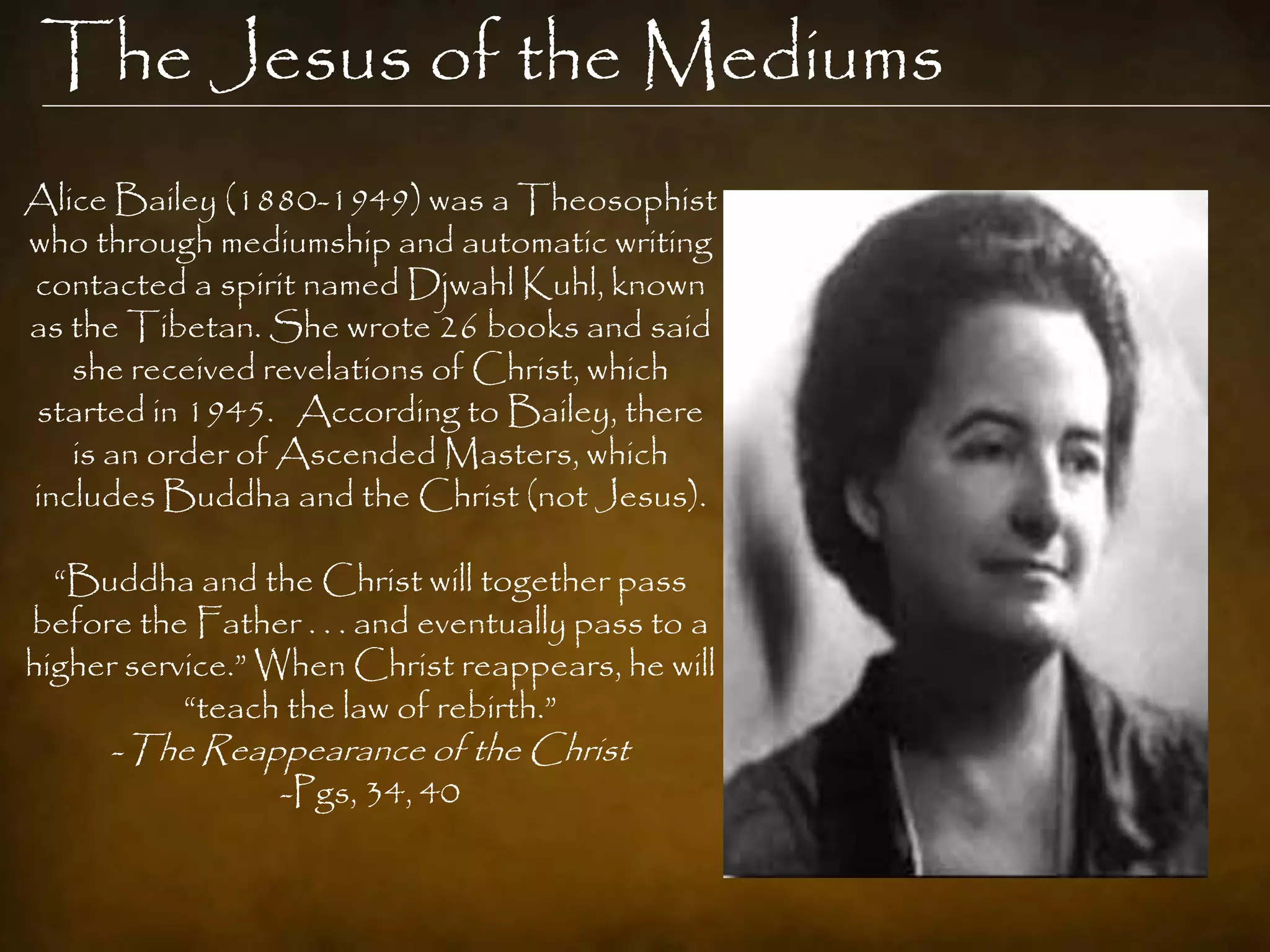 The Jesus of the Mediums
Alice Bailey (1880-1949) was a Theosophist
who through mediumship and automatic writing
contacted a spirit named Djwahl Kuhl, known
as the Tibetan. She wrote 26 books and said
   she received revelations of Christ, which
started in 1945. According to Bailey, there
   is an order of Ascended Masters, which
includes Buddha and the Christ (not Jesus).

  “Buddha and the Christ will together pass
before the Father . . . and eventually pass to a
higher service.” When Christ reappears, he will
           “teach the law of rebirth.”
      -The Reappearance of the Christ
                  -Pgs, 34, 40
 