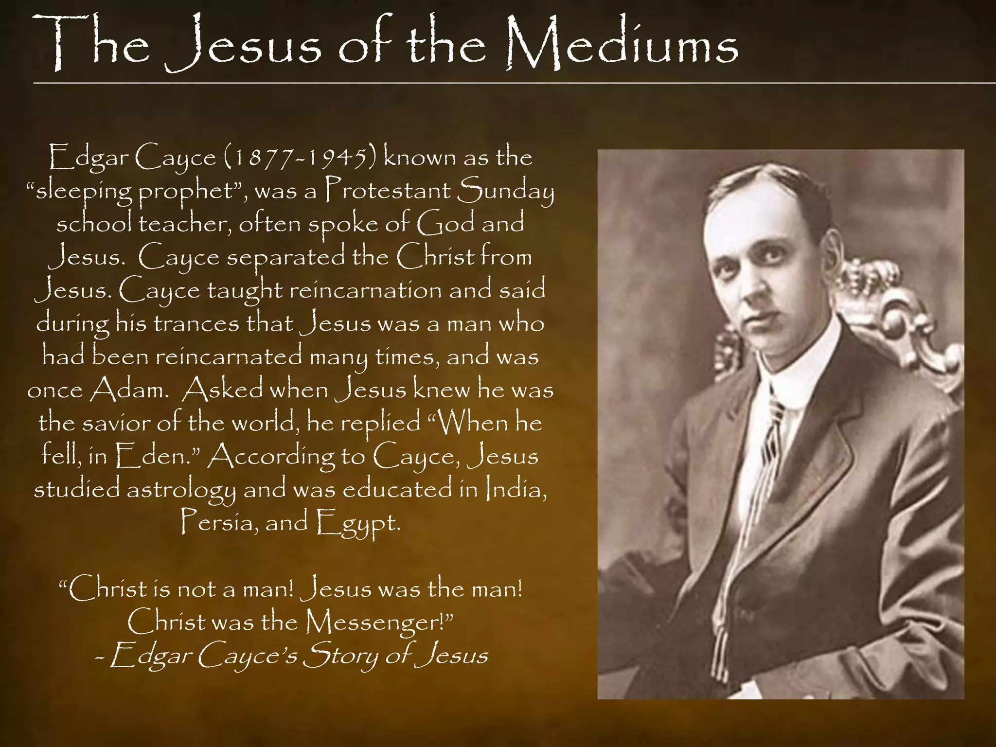 The Jesus of the Mediums
   Edgar Cayce (1877-1945) known as the
“sleeping prophet”, was a Protestant Sunday
   school teacher, often spoke of God and
   Jesus. Cayce separated the Christ from
 Jesus. Cayce taught reincarnation and said
 during his trances that Jesus was a man who
  had been reincarnated many times, and was
once Adam. Asked when Jesus knew he was
 the savior of the world, he replied “When he
  fell, in Eden.” According to Cayce, Jesus
 studied astrology and was educated in India,
               Persia, and Egypt.

  “Christ is not a man! Jesus was the man!
       Christ was the Messenger!”
     - Edgar Cayce‟s Story of Jesus
 