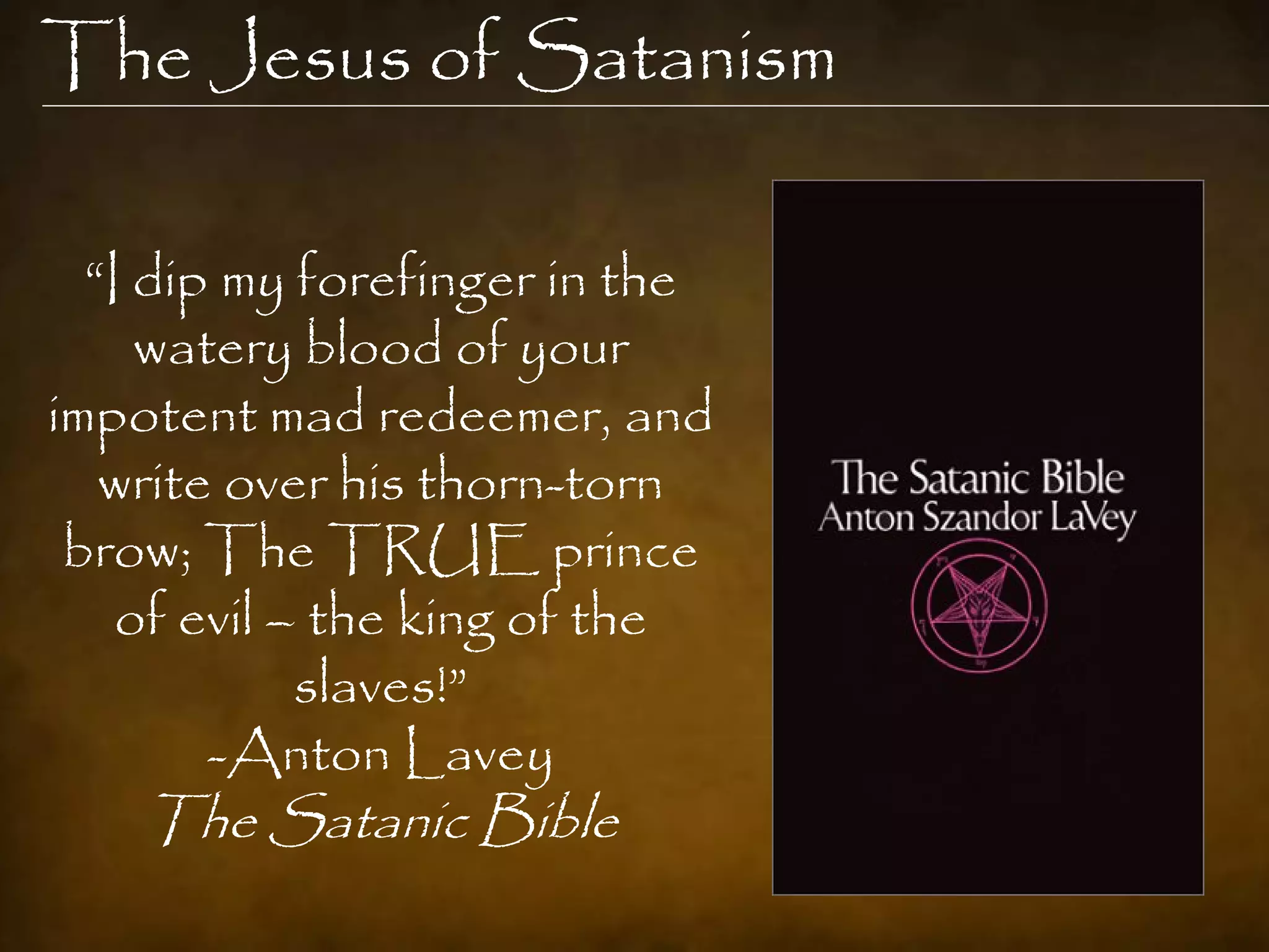The Jesus of Satanism

  “I dip my forefinger in the
     watery blood of your
impotent mad redeemer, and
   write over his thorn-torn
 brow; The TRUE prince
    of evil – the king of the
             slaves!”
        -Anton Lavey
    The Satanic Bible
 
