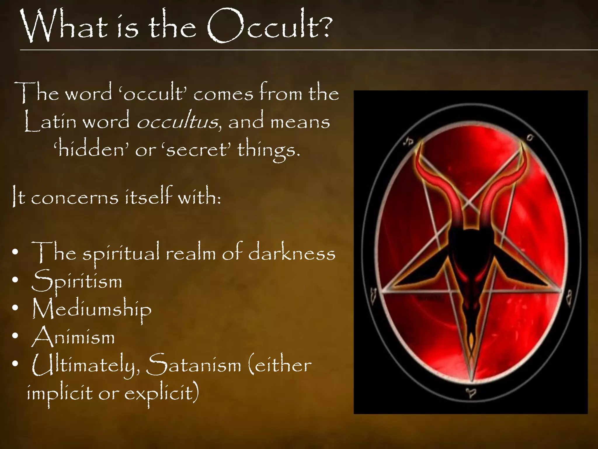 What is the Occult?
The word „occult‟ comes from the
Latin word occultus, and means
  „hidden‟ or „secret‟ things.

It concerns itself with:

•    The spiritual realm of darkness
•    Spiritism
•    Mediumship
•    Animism
•    Ultimately, Satanism (either
    implicit or explicit)
 
