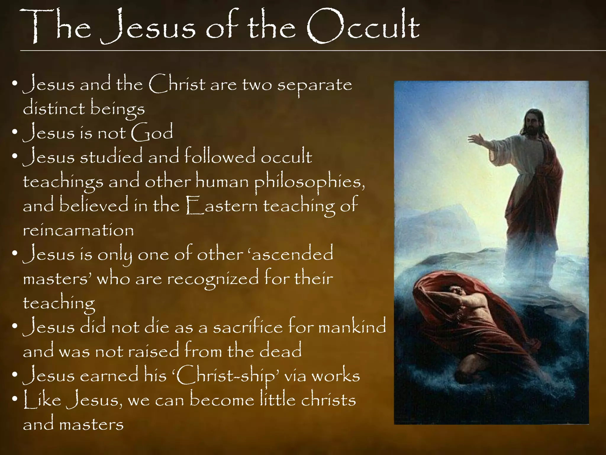 The Jesus of the Occult
• Jesus and the Christ are two separate
  distinct beings
• Jesus is not God
• Jesus studied and followed occult
  teachings and other human philosophies,
  and believed in the Eastern teaching of
  reincarnation
• Jesus is only one of other „ascended
  masters‟ who are recognized for their
  teaching
• Jesus did not die as a sacrifice for mankind
  and was not raised from the dead
• Jesus earned his „Christ-ship‟ via works
• Like Jesus, we can become little christs
  and masters
 
