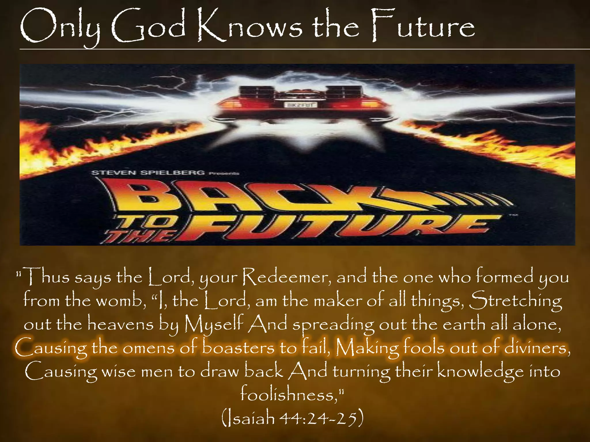 Only God Knows the Future




"Thus says the Lord, your Redeemer, and the one who formed you
 from the womb, “I, the Lord, am the maker of all things, Stretching
 out the heavens by Myself And spreading out the earth all alone,
Causing the omens of boasters to fail, Making fools out of diviners,
 Causing wise men to draw back And turning their knowledge into
                            foolishness,"
                         (Isaiah 44:24-25)
 
