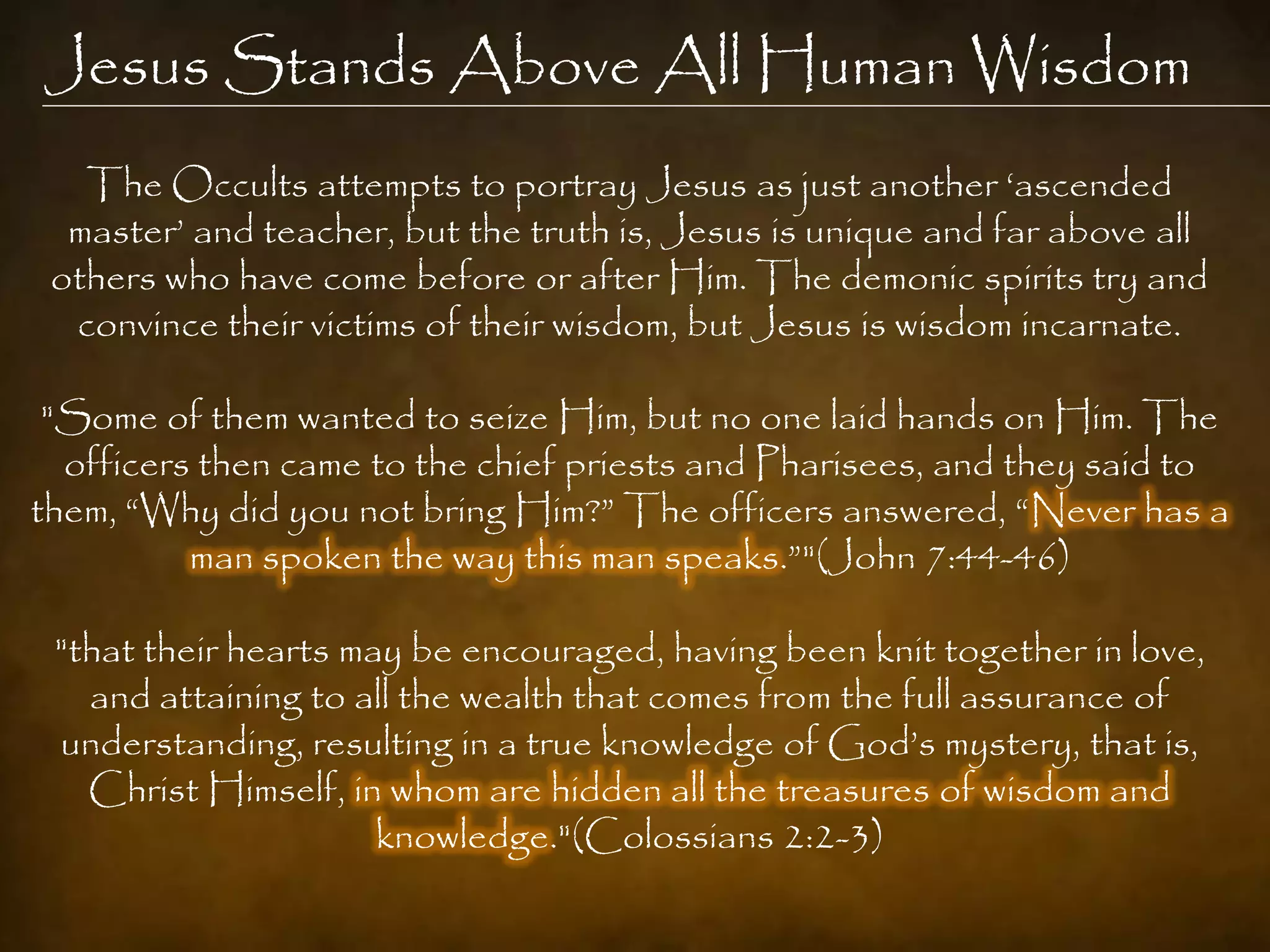 Jesus Stands Above All Human Wisdom
   The Occults attempts to portray Jesus as just another „ascended
  master‟ and teacher, but the truth is, Jesus is unique and far above all
 others who have come before or after Him. The demonic spirits try and
  convince their victims of their wisdom, but Jesus is wisdom incarnate.

 "Some of them wanted to seize Him, but no one laid hands on Him. The
  officers then came to the chief priests and Pharisees, and they said to
them, “Why did you not bring Him?” The officers answered, “Never has a
          man spoken the way this man speaks.”"(John 7:44-46)

 "that their hearts may be encouraged, having been knit together in love,
   and attaining to all the wealth that comes from the full assurance of
 understanding, resulting in a true knowledge of God‟s mystery, that is,
   Christ Himself, in whom are hidden all the treasures of wisdom and
                      knowledge."(Colossians 2:2-3)
 