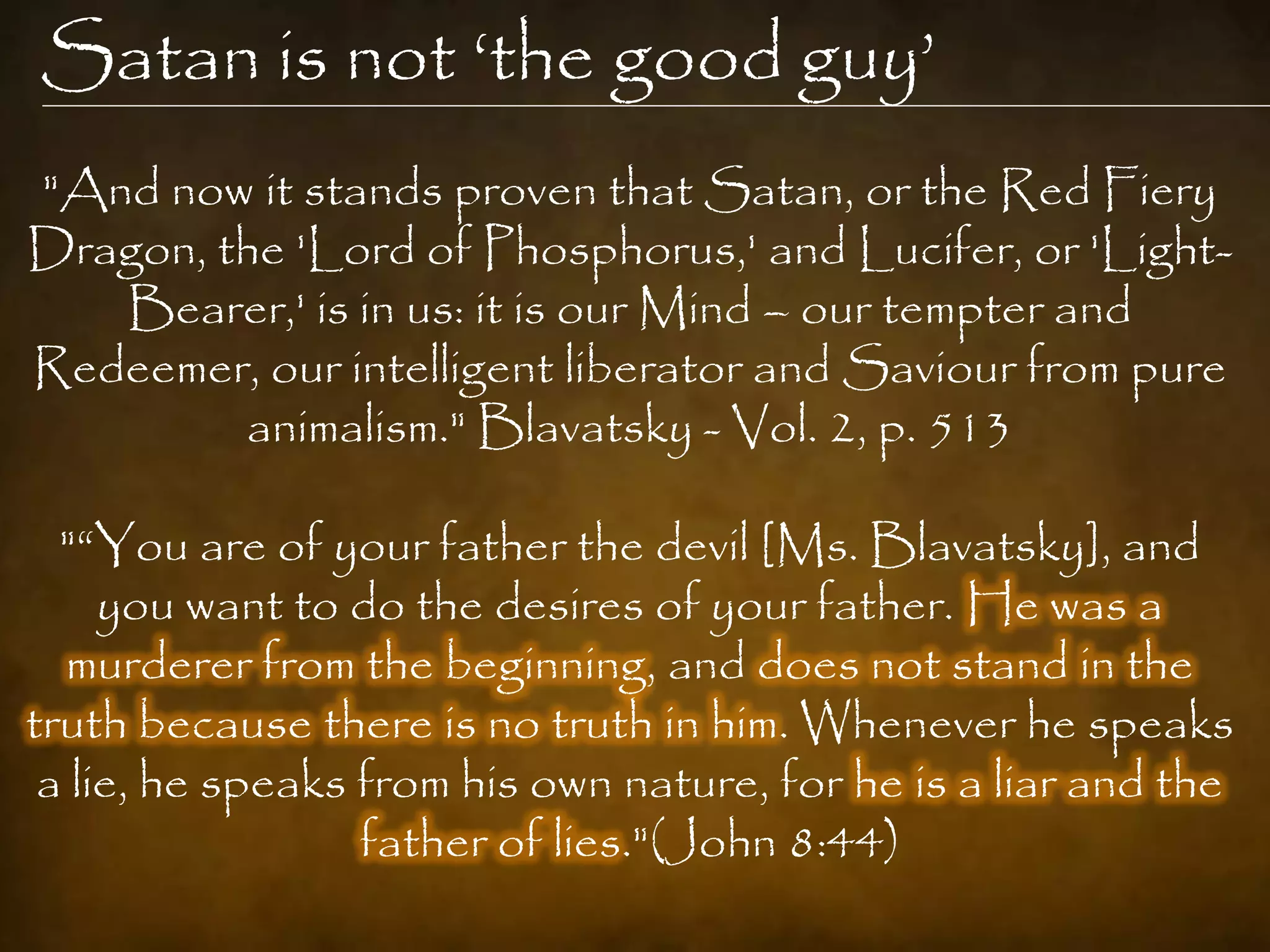 Satan is not „the good guy‟
"And now it stands proven that Satan, or the Red Fiery
Dragon, the 'Lord of Phosphorus,' and Lucifer, or 'Light-
   Bearer,' is in us: it is our Mind – our tempter and
Redeemer, our intelligent liberator and Saviour from pure
         animalism." Blavatsky - Vol. 2, p. 513

  "“You are of your father the devil [Ms. Blavatsky], and
     you want to do the desires of your father. He was a
  murderer from the beginning, and does not stand in the
truth because there is no truth in him. Whenever he speaks
 a lie, he speaks from his own nature, for he is a liar and the
                  father of lies."(John 8:44)
 