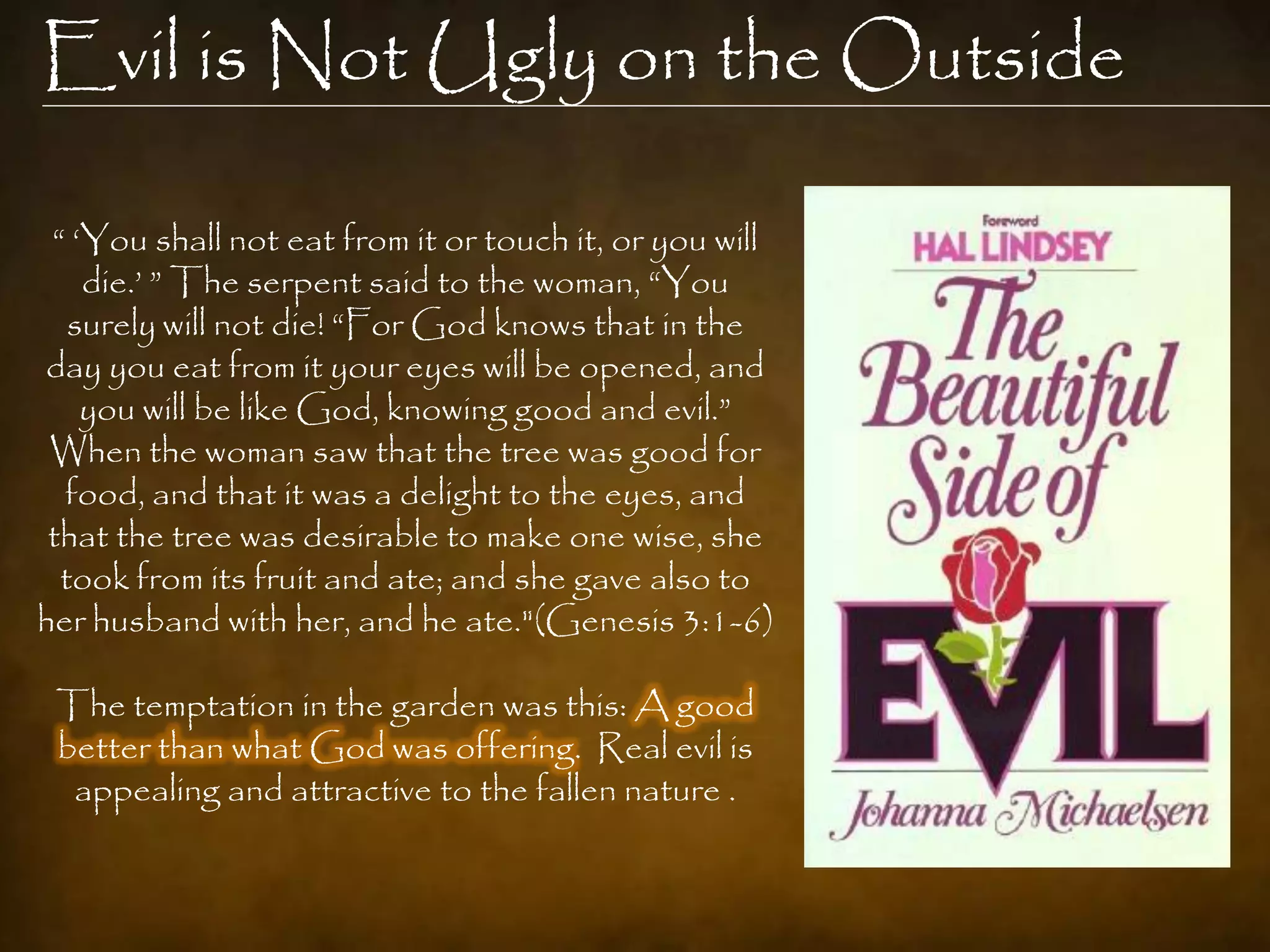 Evil is Not Ugly on the Outside

 “ „You shall not eat from it or touch it, or you will
    die.‟ ” The serpent said to the woman, “You
   surely will not die! “For God knows that in the
day you eat from it your eyes will be opened, and
    you will be like God, knowing good and evil.”
 When the woman saw that the tree was good for
  food, and that it was a delight to the eyes, and
 that the tree was desirable to make one wise, she
  took from its fruit and ate; and she gave also to
her husband with her, and he ate."(Genesis 3:1-6)

 The temptation in the garden was this: A good
 better than what God was offering. Real evil is
  appealing and attractive to the fallen nature .
 