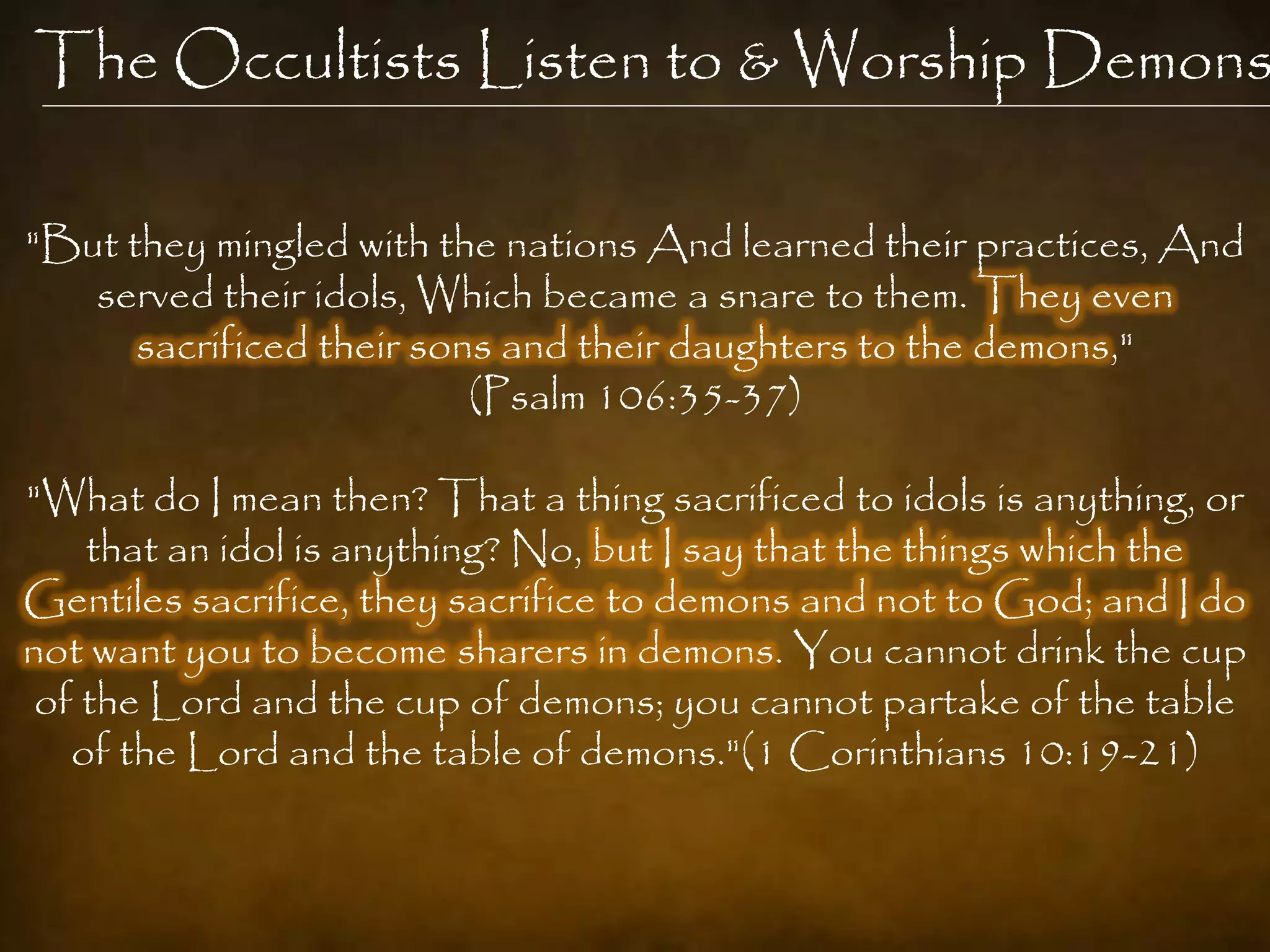 The Occultists Listen to & Worship Demons

"But they mingled with the nations And learned their practices, And
   served their idols, Which became a snare to them. They even
      sacrificed their sons and their daughters to the demons,"
                          (Psalm 106:35-37)

"What do I mean then? That a thing sacrificed to idols is anything, or
    that an idol is anything? No, but I say that the things which the
Gentiles sacrifice, they sacrifice to demons and not to God; and I do
not want you to become sharers in demons. You cannot drink the cup
 of the Lord and the cup of demons; you cannot partake of the table
   of the Lord and the table of demons."(1 Corinthians 10:19-21)
 
