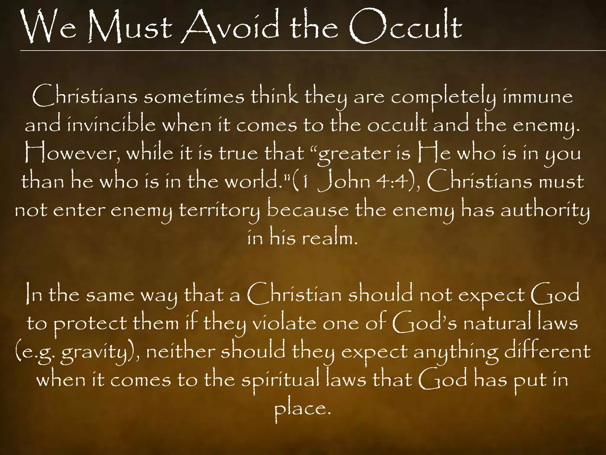 We Must Avoid the Occult
  Christians sometimes think they are completely immune
 and invincible when it comes to the occult and the enemy.
 However, while it is true that “greater is He who is in you
 than he who is in the world."(1 John 4:4), Christians must
not enter enemy territory because the enemy has authority
                         in his realm.

 In the same way that a Christian should not expect God
 to protect them if they violate one of God‟s natural laws
(e.g. gravity), neither should they expect anything different
  when it comes to the spiritual laws that God has put in
                             place.
 