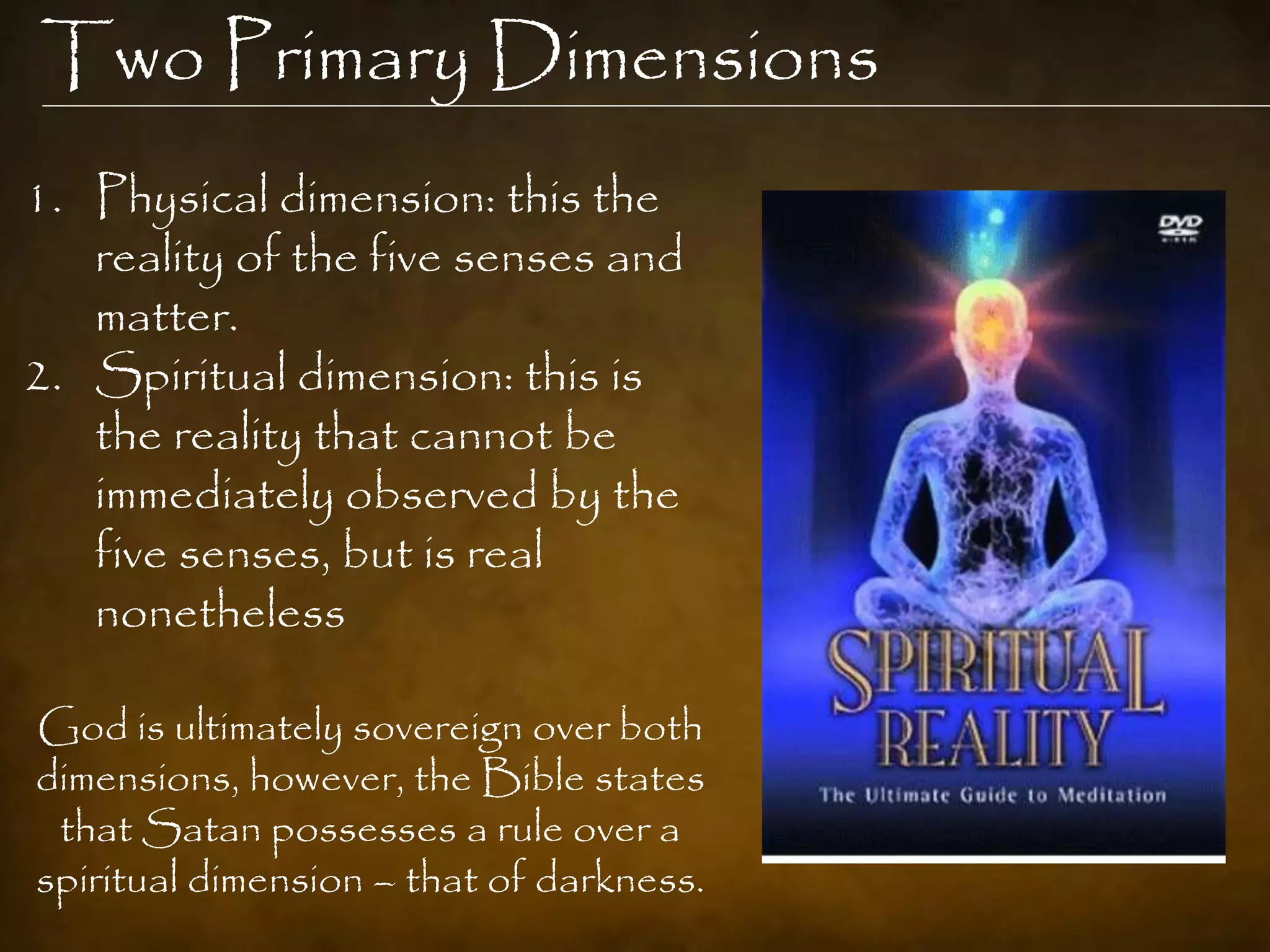 Two Primary Dimensions
1. Physical dimension: this the
   reality of the five senses and
   matter.
2. Spiritual dimension: this is
   the reality that cannot be
   immediately observed by the
   five senses, but is real
   nonetheless

God is ultimately sovereign over both
dimensions, however, the Bible states
 that Satan possesses a rule over a
spiritual dimension – that of darkness.
 