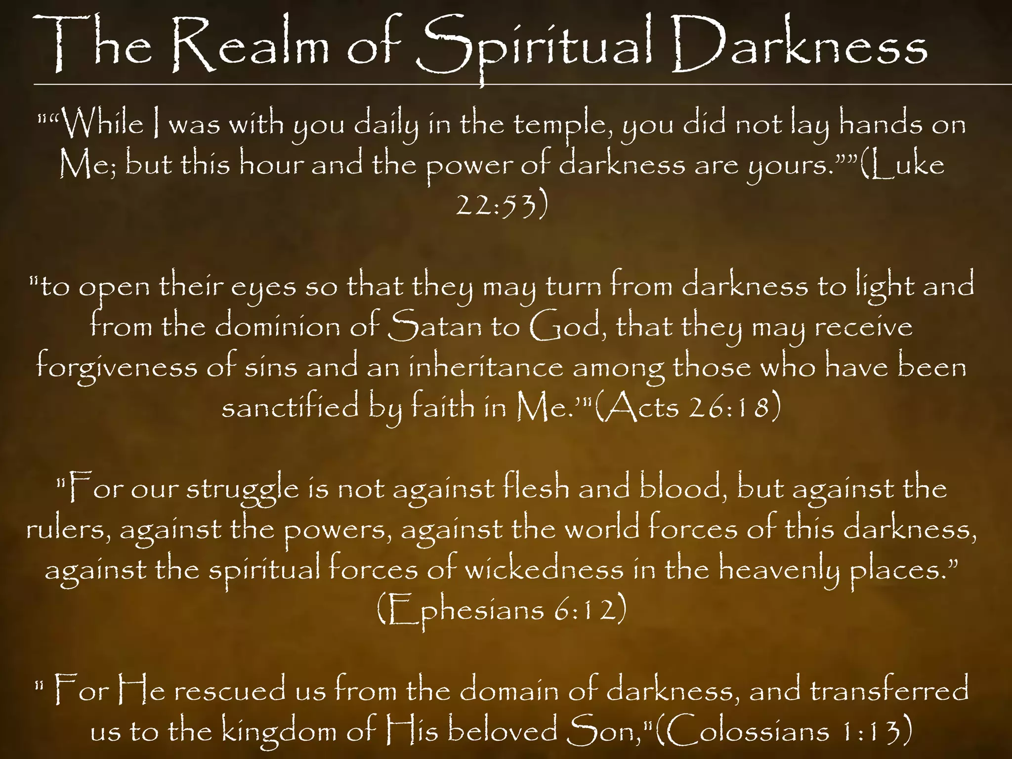 The Realm of Spiritual Darkness
"“While I was with you daily in the temple, you did not lay hands on
  Me; but this hour and the power of darkness are yours.””(Luke
                               22:53)

"to open their eyes so that they may turn from darkness to light and
     from the dominion of Satan to God, that they may receive
 forgiveness of sins and an inheritance among those who have been
              sanctified by faith in Me.‟"(Acts 26:18)

  "For our struggle is not against flesh and blood, but against the
rulers, against the powers, against the world forces of this darkness,
 against the spiritual forces of wickedness in the heavenly places.”
                          (Ephesians 6:12)

" For He rescued us from the domain of darkness, and transferred
    us to the kingdom of His beloved Son,"(Colossians 1:13)
 