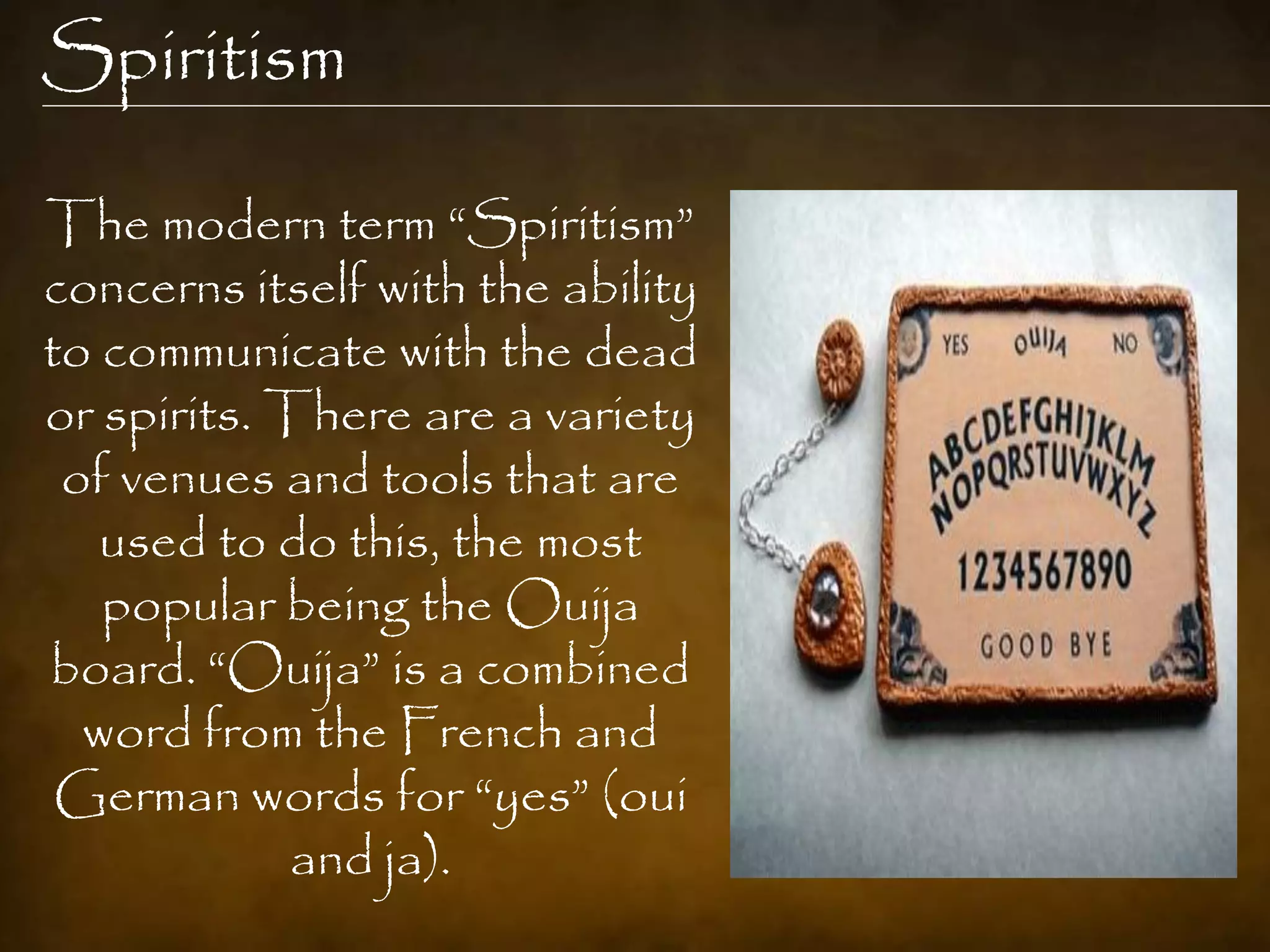 Spiritism

The modern term “Spiritism”
concerns itself with the ability
to communicate with the dead
or spirits. There are a variety
 of venues and tools that are
   used to do this, the most
   popular being the Ouija
board. “Ouija” is a combined
  word from the French and
 German words for “yes” (oui
             and ja).
 
