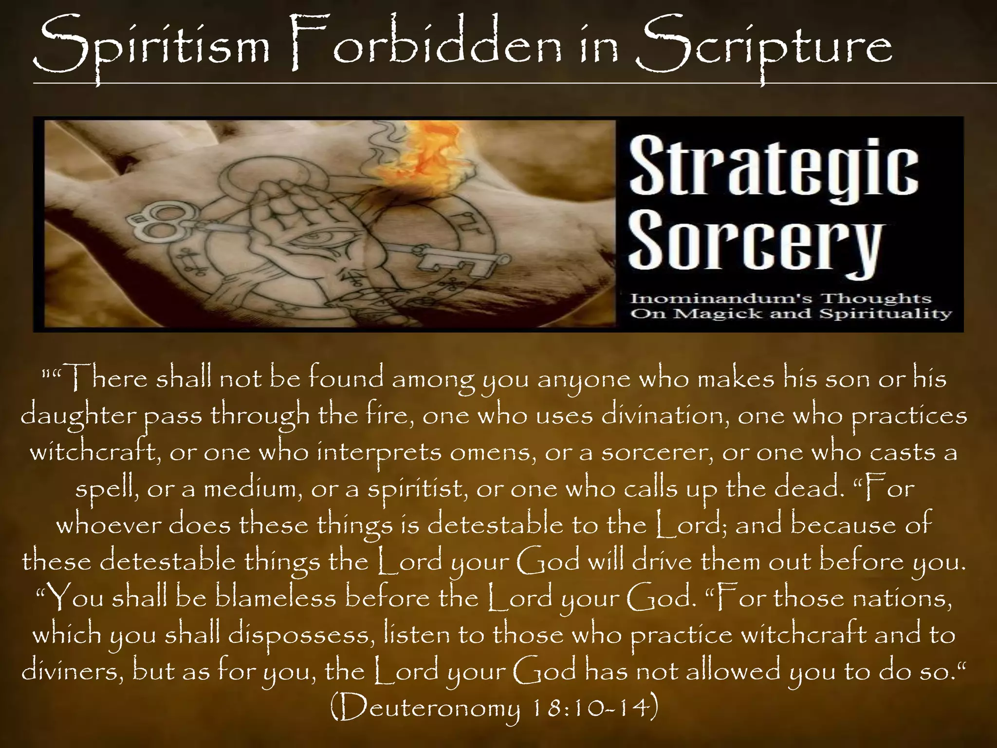 Spiritism Forbidden in Scripture




  "“There shall not be found among you anyone who makes his son or his
daughter pass through the fire, one who uses divination, one who practices
 witchcraft, or one who interprets omens, or a sorcerer, or one who casts a
     spell, or a medium, or a spiritist, or one who calls up the dead. “For
   whoever does these things is detestable to the Lord; and because of
these detestable things the Lord your God will drive them out before you.
 “You shall be blameless before the Lord your God. “For those nations,
 which you shall dispossess, listen to those who practice witchcraft and to
diviners, but as for you, the Lord your God has not allowed you to do so.“
                          (Deuteronomy 18:10-14)
 