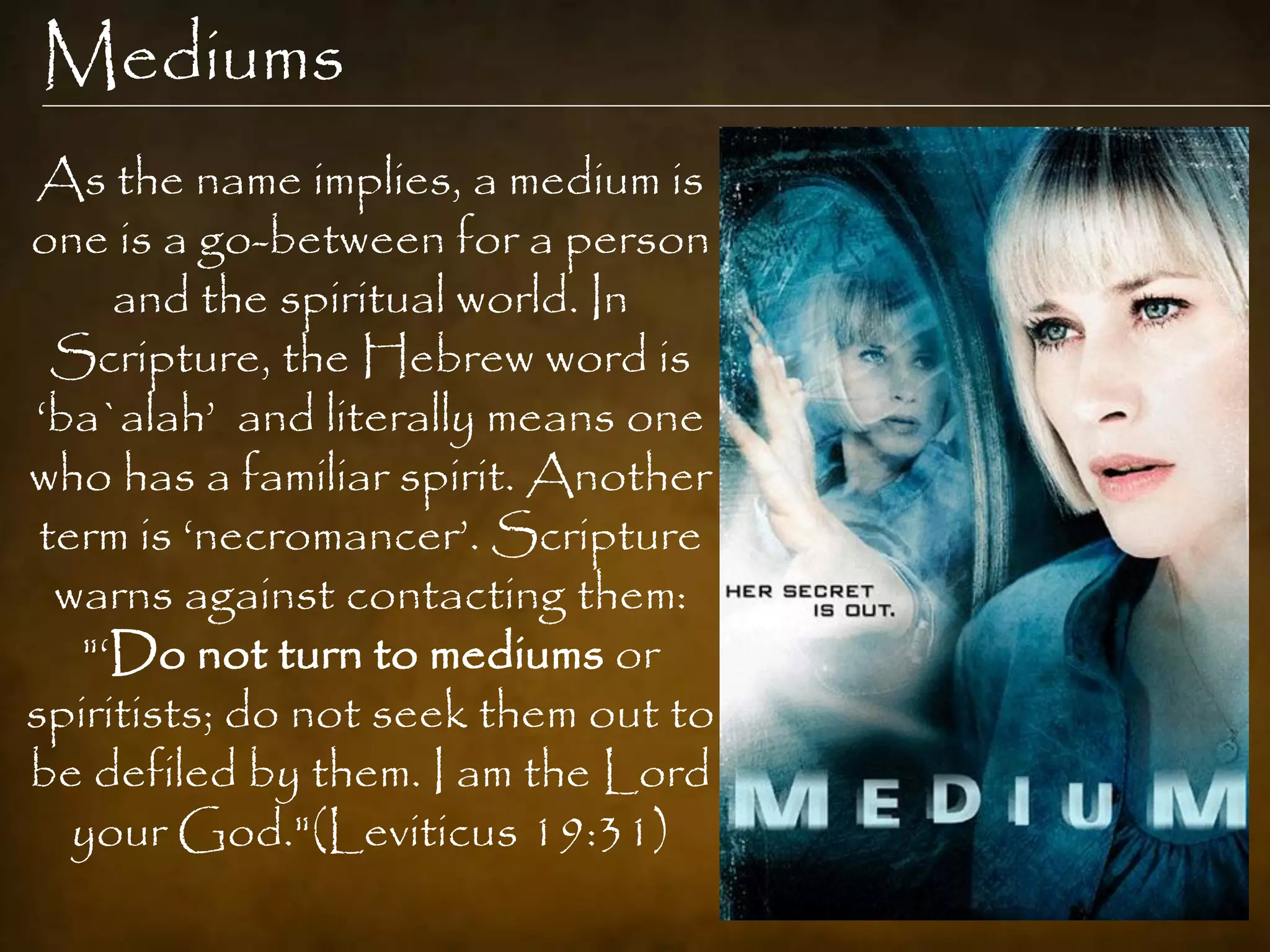 Mediums
As the name implies, a medium is
one is a go-between for a person
     and the spiritual world. In
  Scripture, the Hebrew word is
„ba`alah‟ and literally means one
who has a familiar spirit. Another
 term is „necromancer‟. Scripture
  warns against contacting them:
   "„Do not turn to mediums or
spiritists; do not seek them out to
be defiled by them. I am the Lord
   your God."(Leviticus 19:31)
 