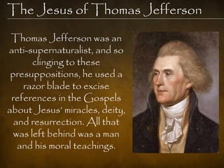 The Jesus of Thomas Jefferson
 Thomas Jefferson was an
anti-supernaturalist, and so
       clinging to these
 presuppositions, he used a
    razor blade to excise
 references in the Gospels
about Jesus‘ miracles, deity,
  and resurrection. All that
  was left behind was a man
   and his moral teachings.
 
