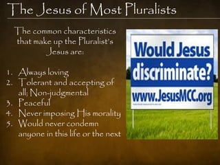 The Jesus of Most Pluralists
  The common characteristics
  that make up the Pluralist‘s
          Jesus are:

1. Always loving
2. Tolerant and accepting of
   all; Non-judgmental
3. Peaceful
4. Never imposing His morality
5. Would never condemn
   anyone in this life or the next
 